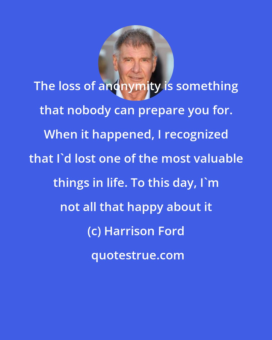 Harrison Ford: The loss of anonymity is something that nobody can prepare you for. When it happened, I recognized that I'd lost one of the most valuable things in life. To this day, I'm not all that happy about it