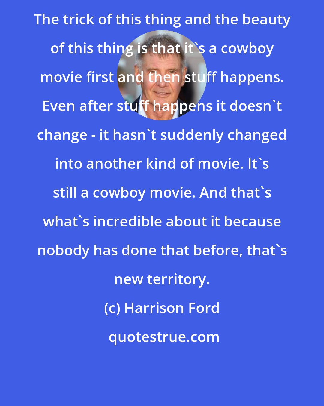 Harrison Ford: The trick of this thing and the beauty of this thing is that it's a cowboy movie first and then stuff happens. Even after stuff happens it doesn't change - it hasn't suddenly changed into another kind of movie. It's still a cowboy movie. And that's what's incredible about it because nobody has done that before, that's new territory.