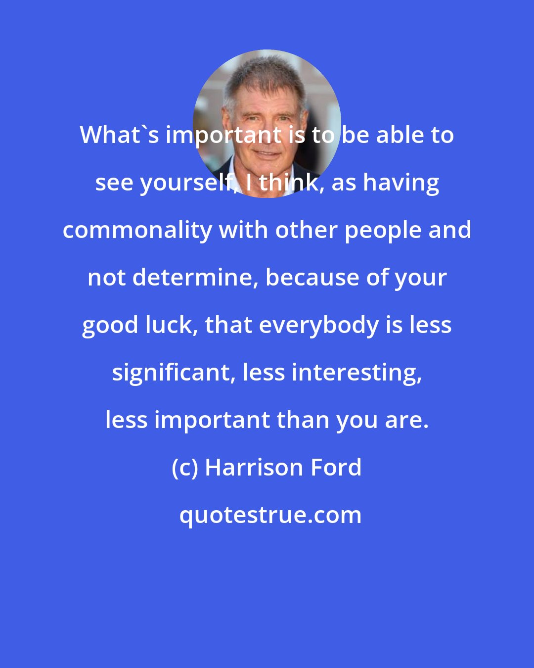 Harrison Ford: What's important is to be able to see yourself, I think, as having commonality with other people and not determine, because of your good luck, that everybody is less significant, less interesting, less important than you are.