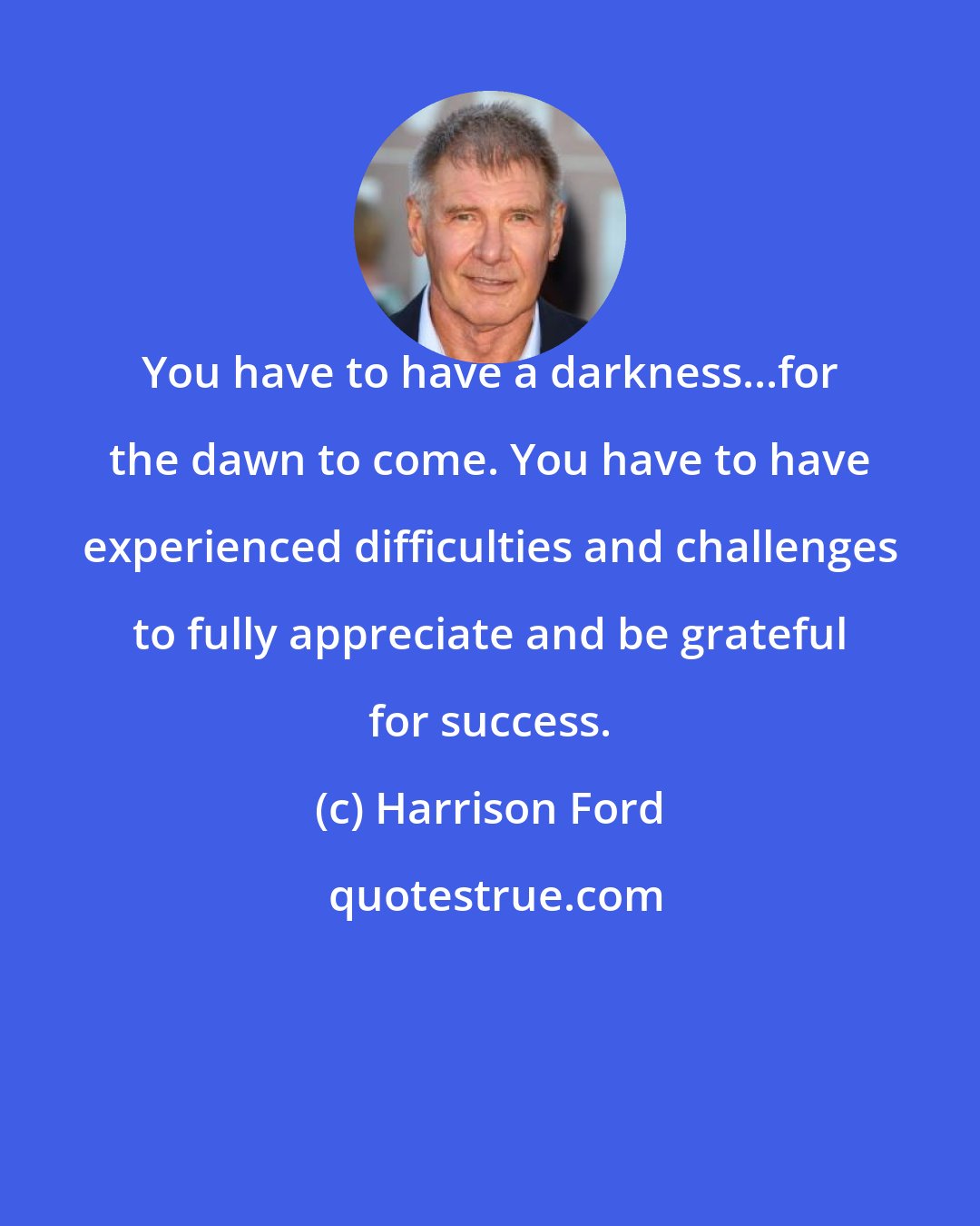 Harrison Ford: You have to have a darkness...for the dawn to come. You have to have experienced difficulties and challenges to fully appreciate and be grateful for success.