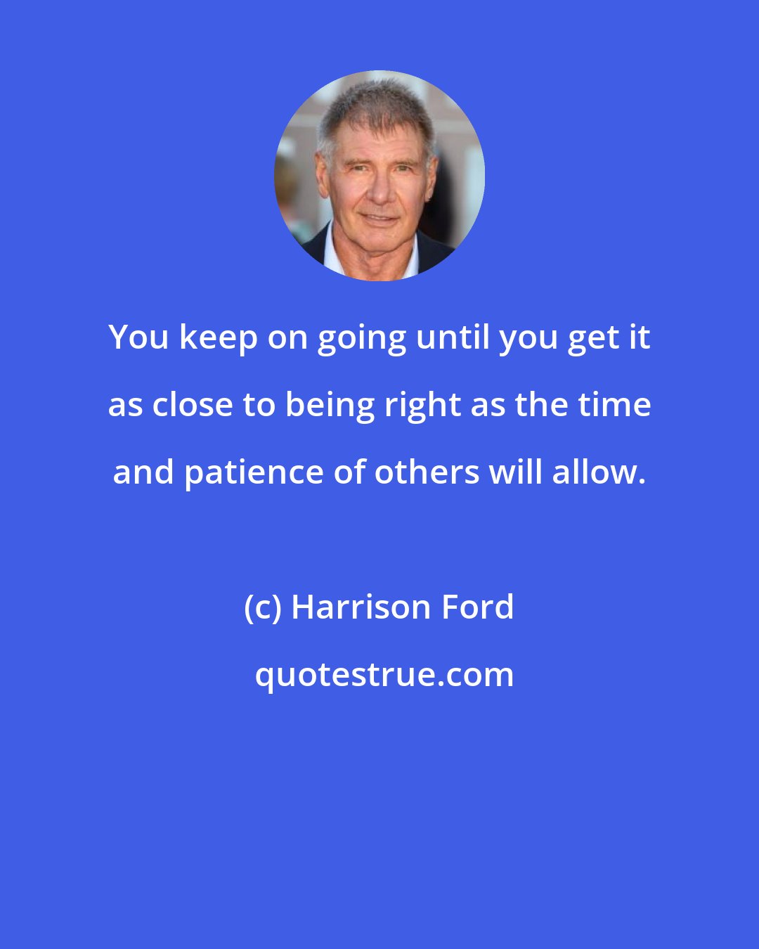 Harrison Ford: You keep on going until you get it as close to being right as the time and patience of others will allow.