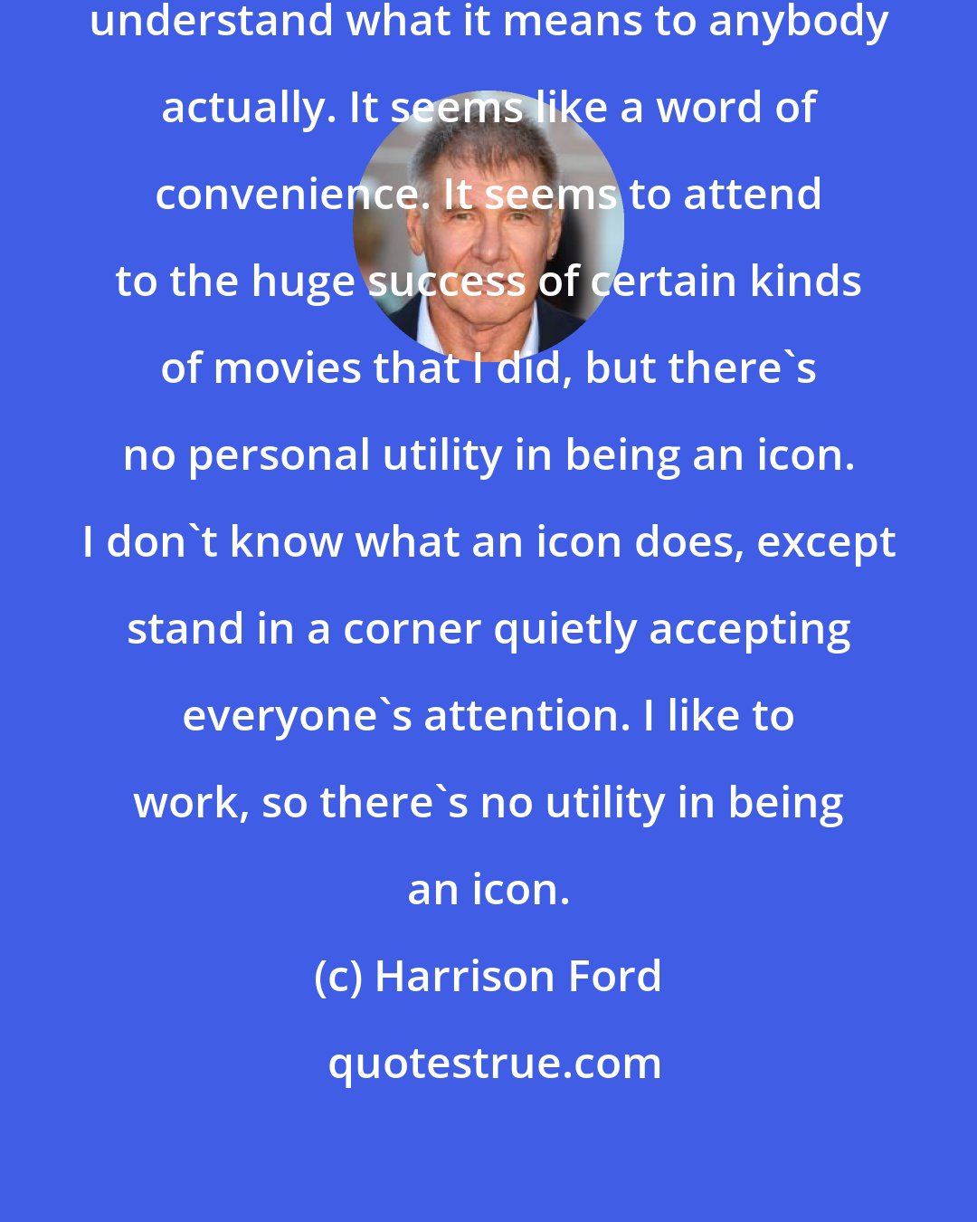 Harrison Ford: An icon means nothing to me. I don't understand what it means to anybody actually. It seems like a word of convenience. It seems to attend to the huge success of certain kinds of movies that I did, but there's no personal utility in being an icon. I don't know what an icon does, except stand in a corner quietly accepting everyone's attention. I like to work, so there's no utility in being an icon.