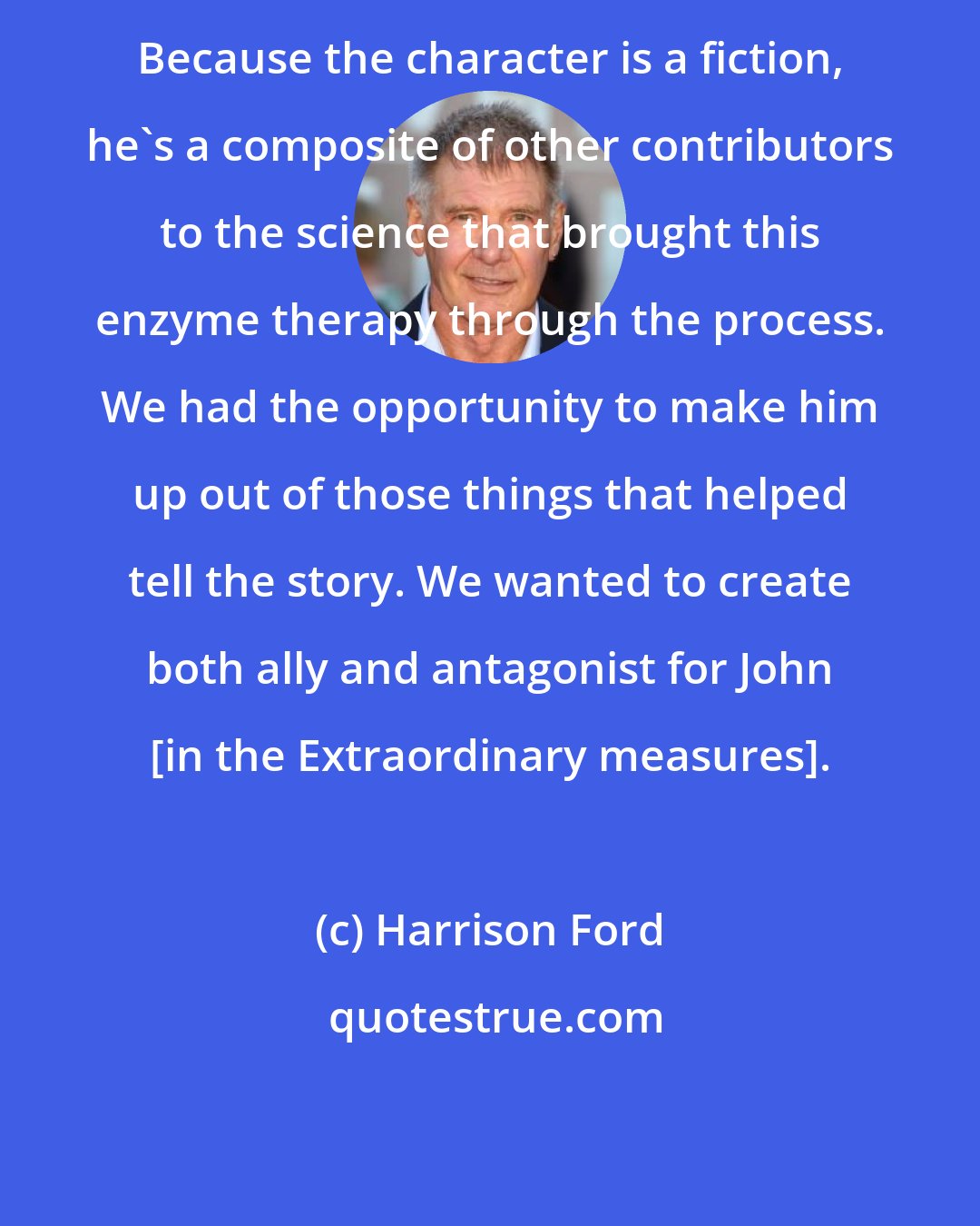 Harrison Ford: Because the character is a fiction, he's a composite of other contributors to the science that brought this enzyme therapy through the process. We had the opportunity to make him up out of those things that helped tell the story. We wanted to create both ally and antagonist for John [in the Extraordinary measures].