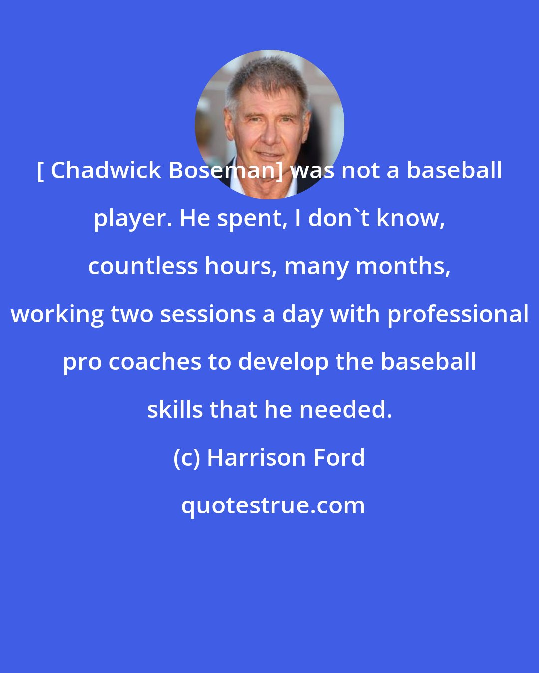 Harrison Ford: [ Chadwick Boseman] was not a baseball player. He spent, I don't know, countless hours, many months, working two sessions a day with professional pro coaches to develop the baseball skills that he needed.