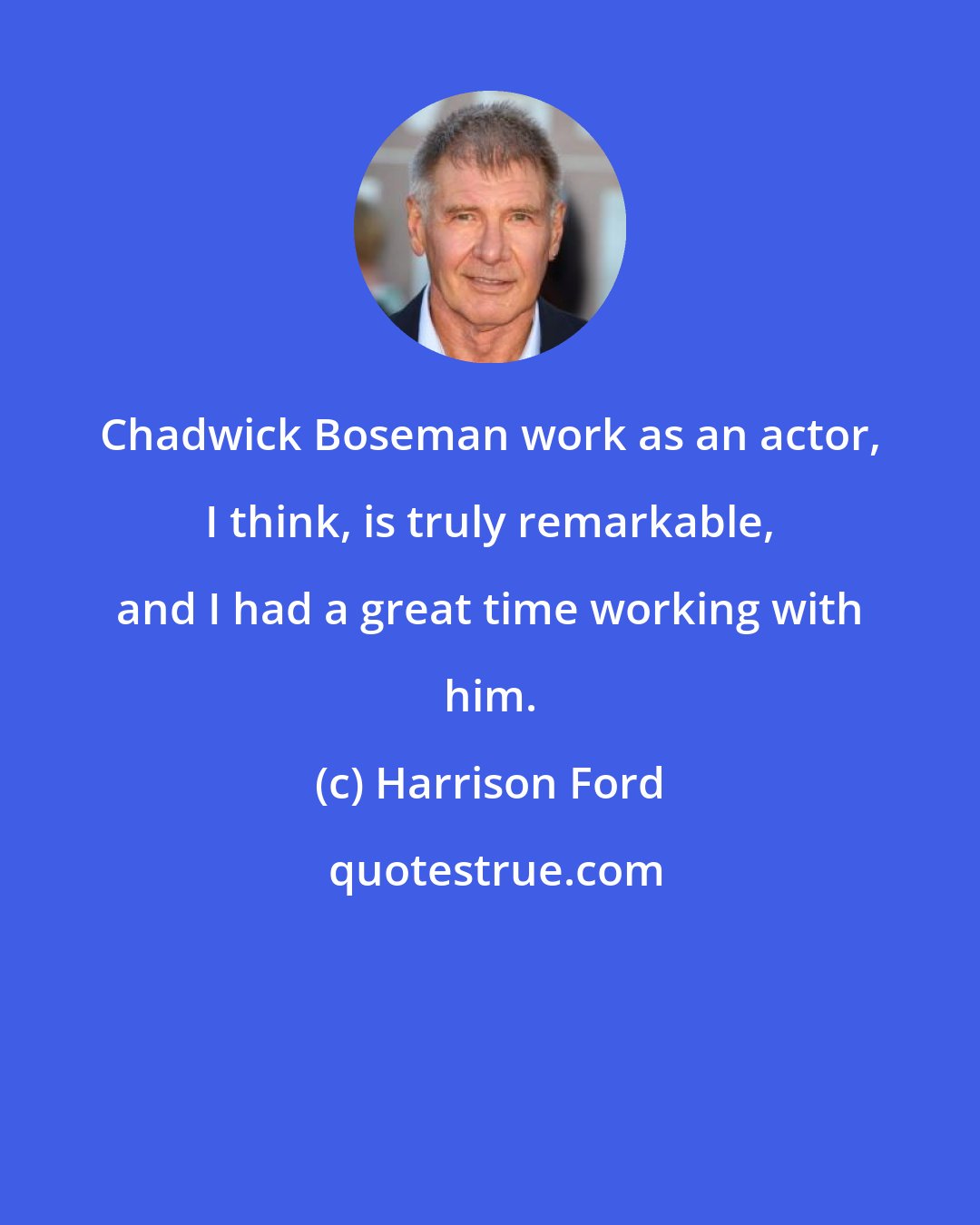 Harrison Ford: Chadwick Boseman work as an actor, I think, is truly remarkable, and I had a great time working with him.