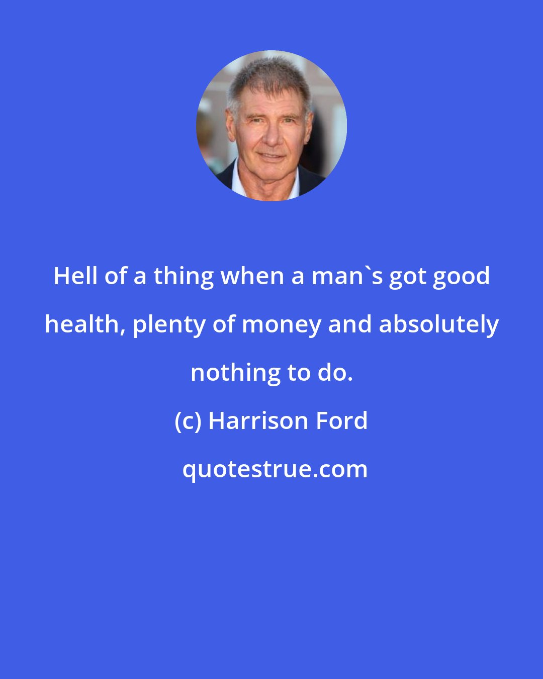 Harrison Ford: Hell of a thing when a man's got good health, plenty of money and absolutely nothing to do.