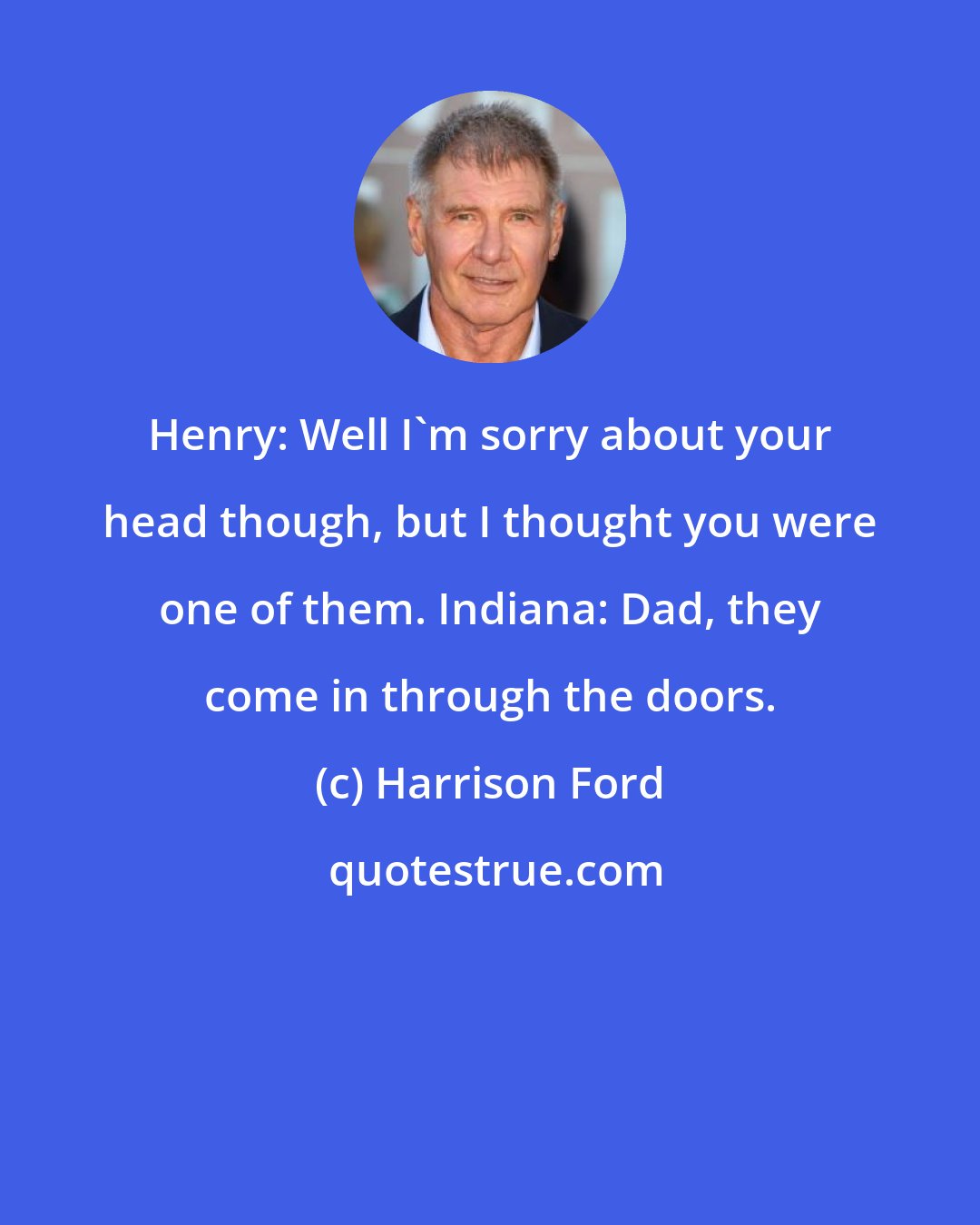 Harrison Ford: Henry: Well I'm sorry about your head though, but I thought you were one of them. Indiana: Dad, they come in through the doors.