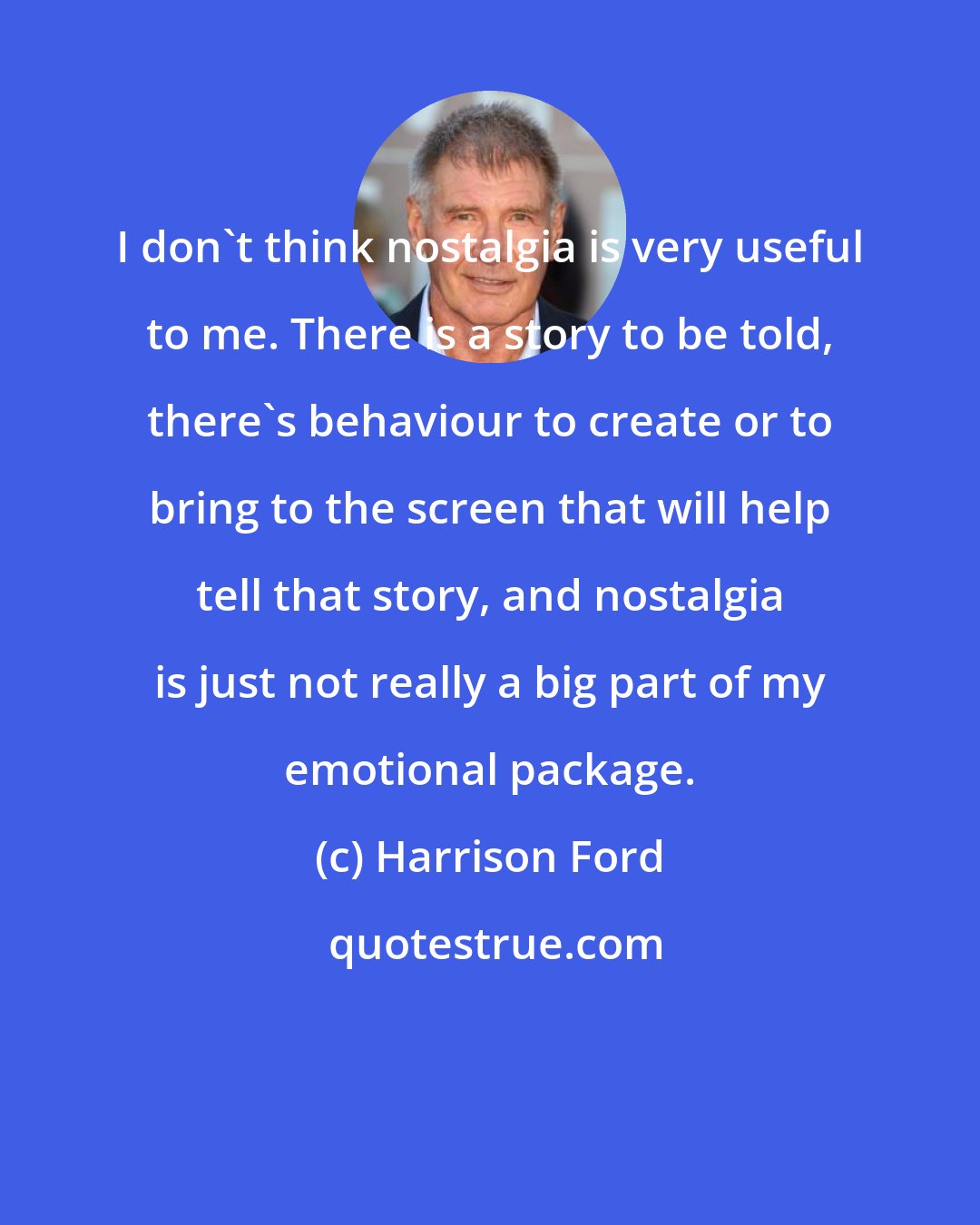 Harrison Ford: I don't think nostalgia is very useful to me. There is a story to be told, there's behaviour to create or to bring to the screen that will help tell that story, and nostalgia is just not really a big part of my emotional package.