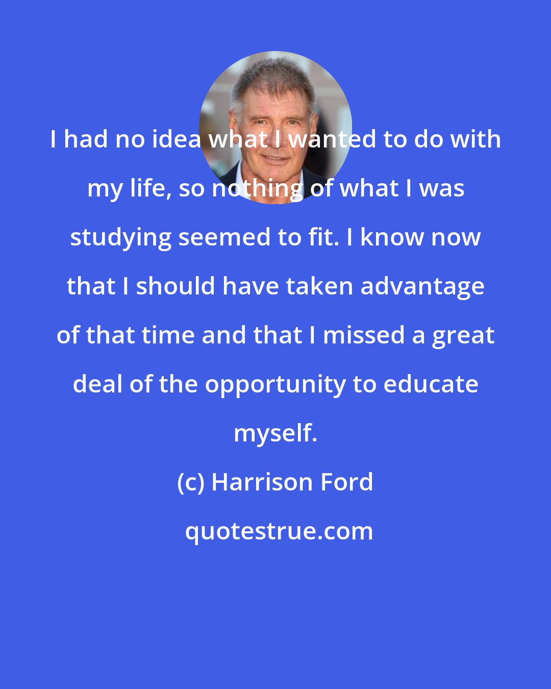 Harrison Ford: I had no idea what I wanted to do with my life, so nothing of what I was studying seemed to fit. I know now that I should have taken advantage of that time and that I missed a great deal of the opportunity to educate myself.