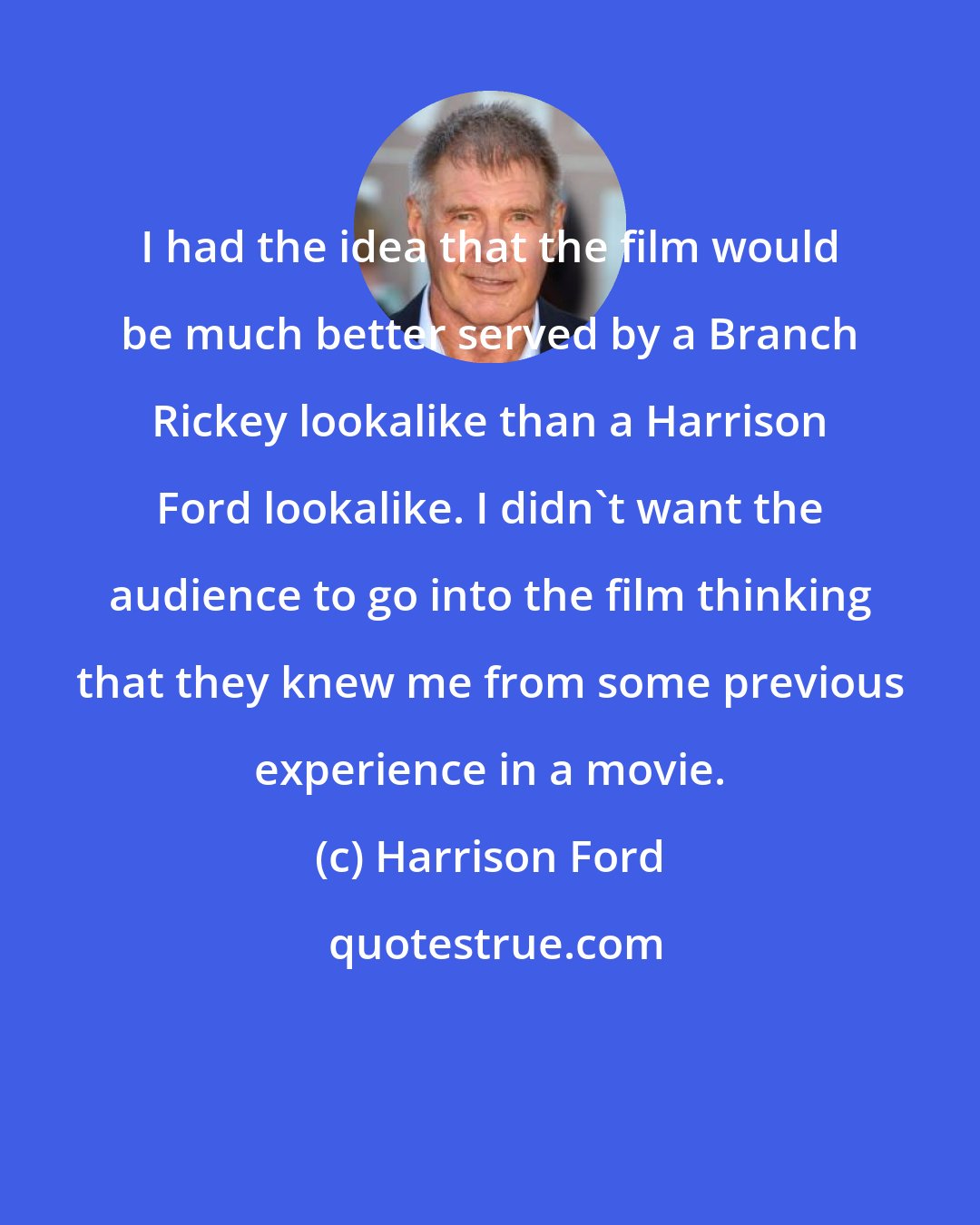 Harrison Ford: I had the idea that the film would be much better served by a Branch Rickey lookalike than a Harrison Ford lookalike. I didn't want the audience to go into the film thinking that they knew me from some previous experience in a movie.