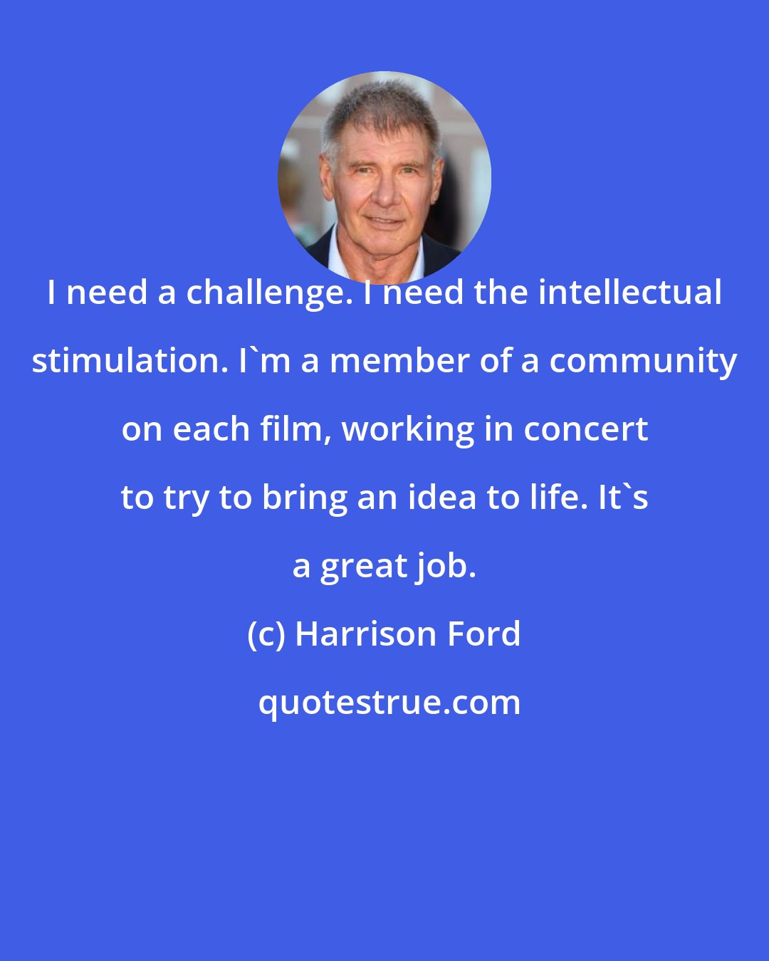 Harrison Ford: I need a challenge. I need the intellectual stimulation. I'm a member of a community on each film, working in concert to try to bring an idea to life. It's a great job.