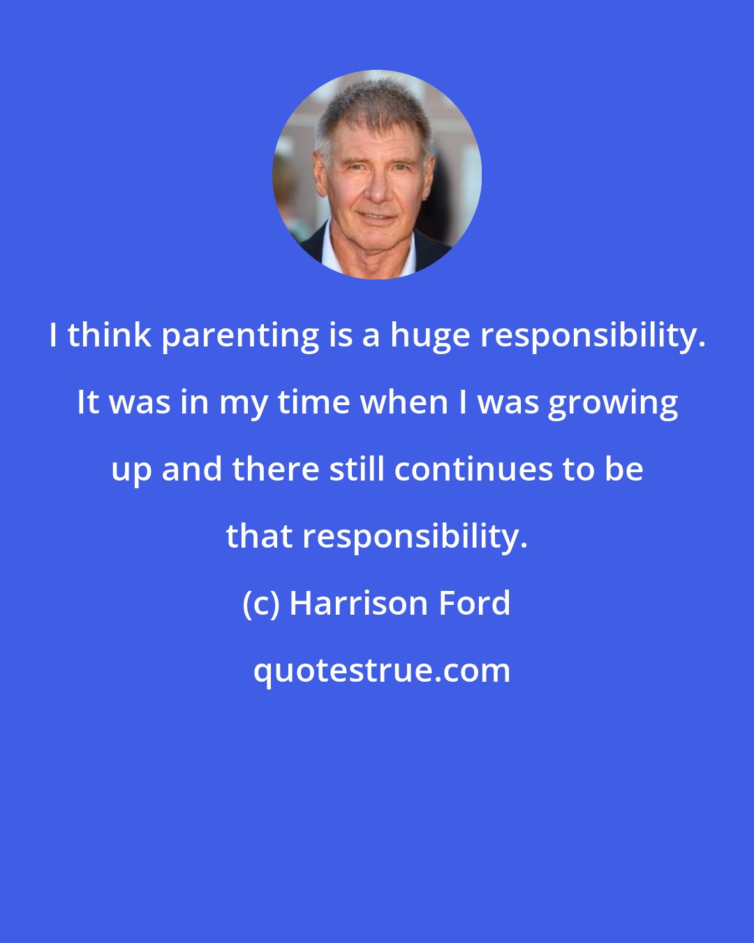 Harrison Ford: I think parenting is a huge responsibility. It was in my time when I was growing up and there still continues to be that responsibility.