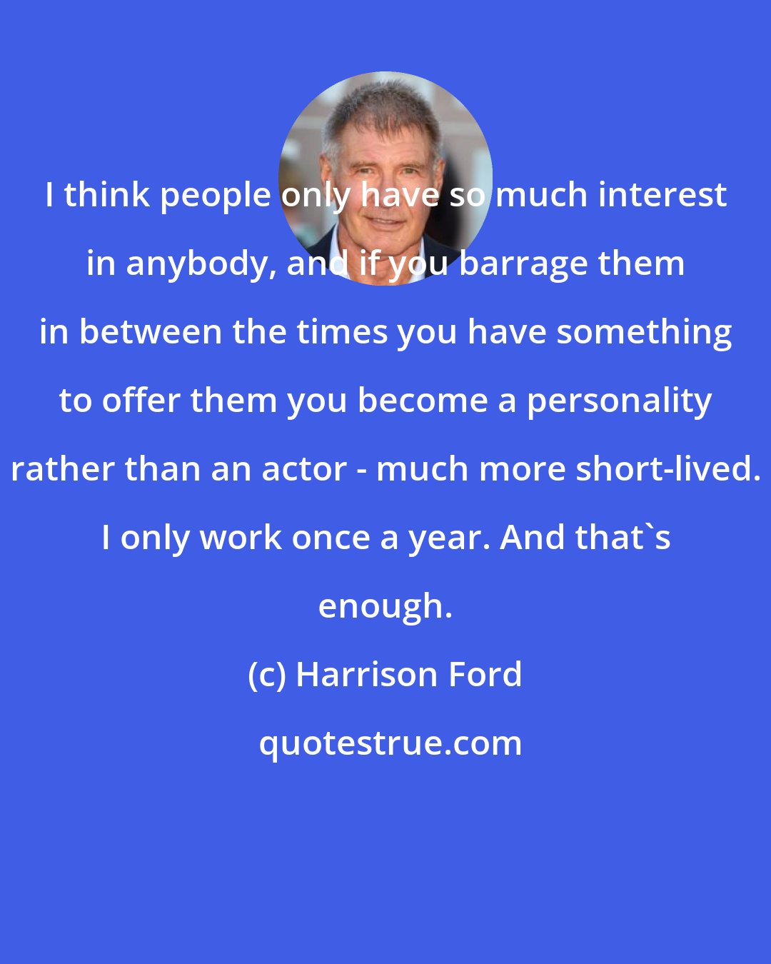 Harrison Ford: I think people only have so much interest in anybody, and if you barrage them in between the times you have something to offer them you become a personality rather than an actor - much more short-lived. I only work once a year. And that's enough.