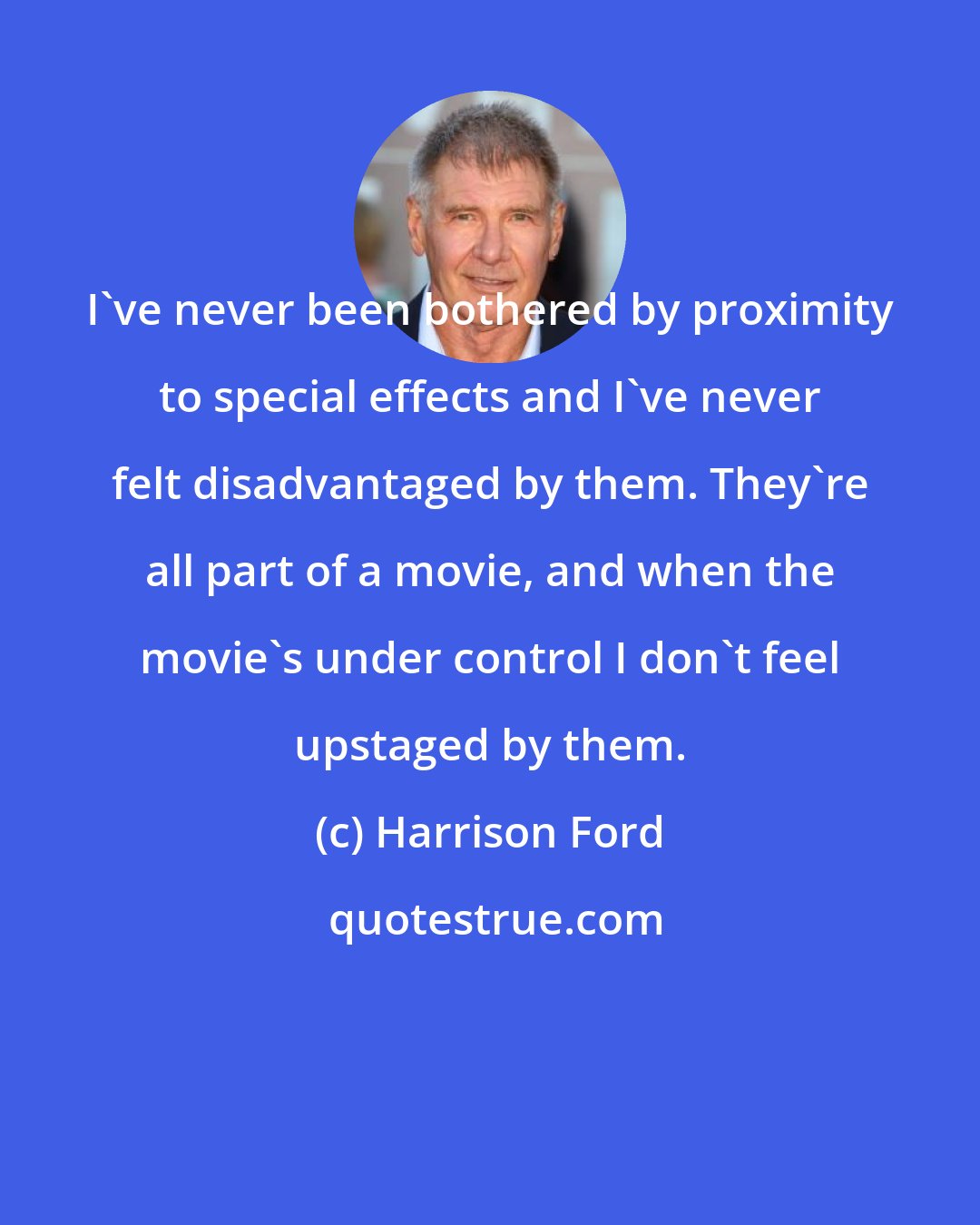 Harrison Ford: I've never been bothered by proximity to special effects and I've never felt disadvantaged by them. They're all part of a movie, and when the movie's under control I don't feel upstaged by them.