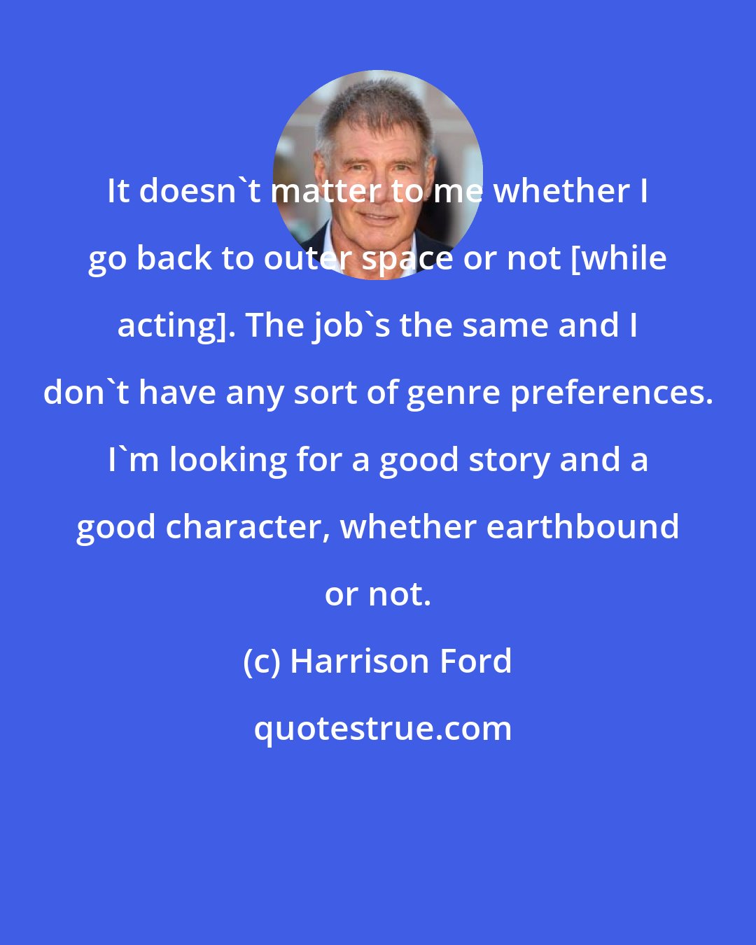 Harrison Ford: It doesn't matter to me whether I go back to outer space or not [while acting]. The job's the same and I don't have any sort of genre preferences. I'm looking for a good story and a good character, whether earthbound or not.