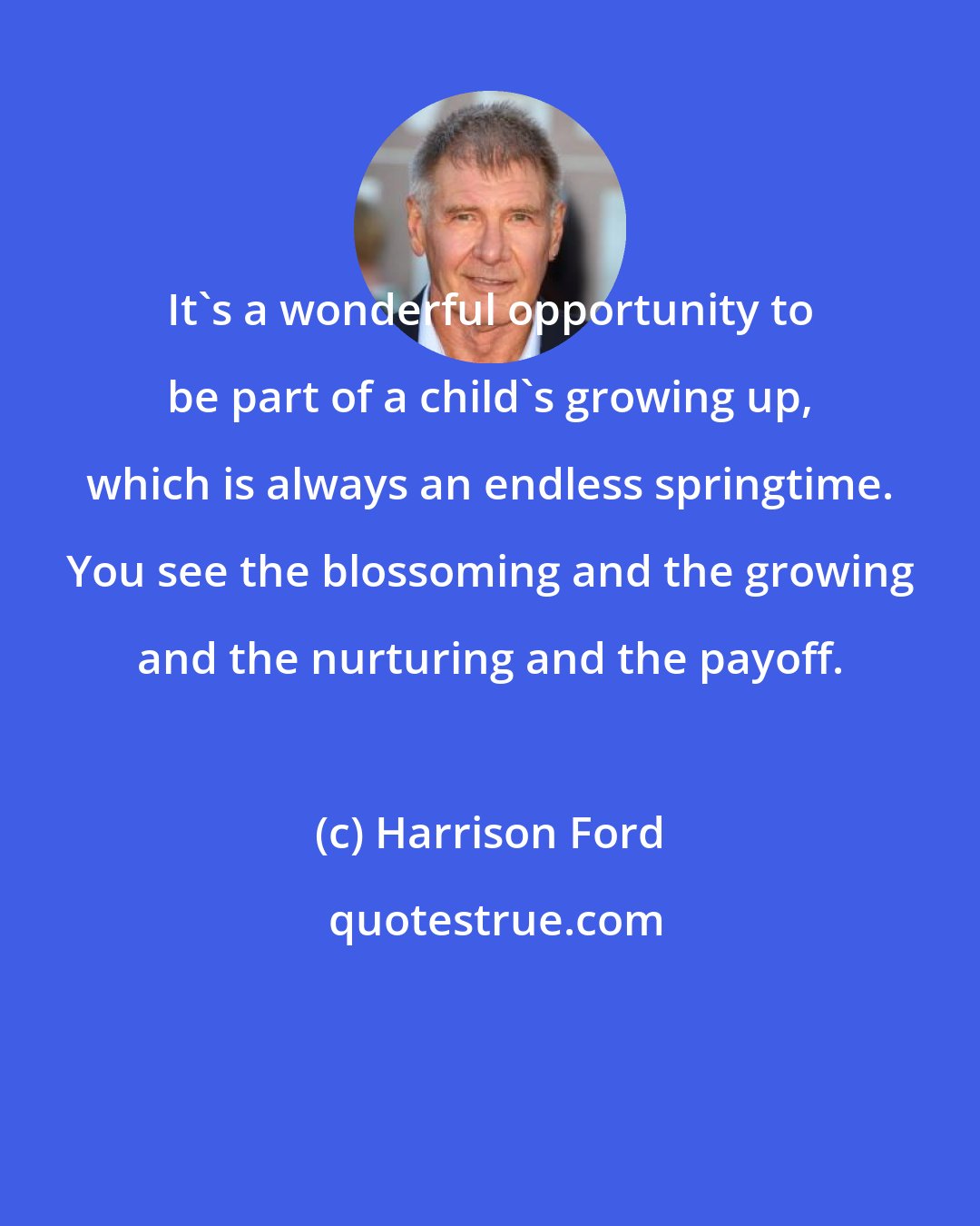 Harrison Ford: It's a wonderful opportunity to be part of a child's growing up, which is always an endless springtime. You see the blossoming and the growing and the nurturing and the payoff.