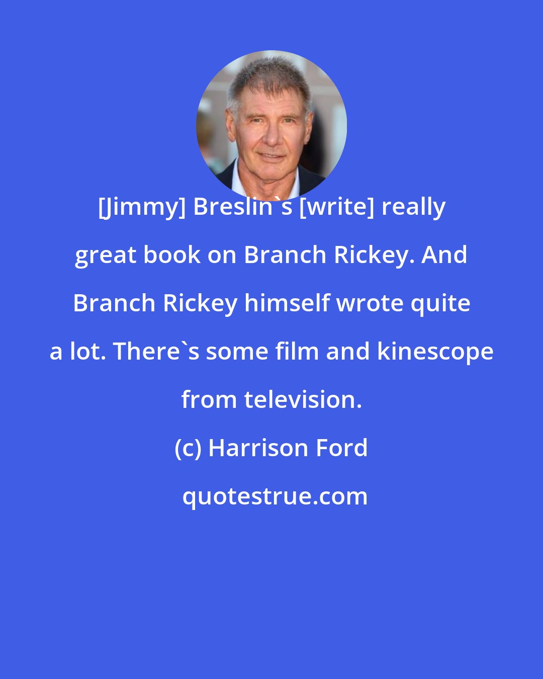 Harrison Ford: [Jimmy] Breslin's [write] really great book on Branch Rickey. And Branch Rickey himself wrote quite a lot. There's some film and kinescope from television.