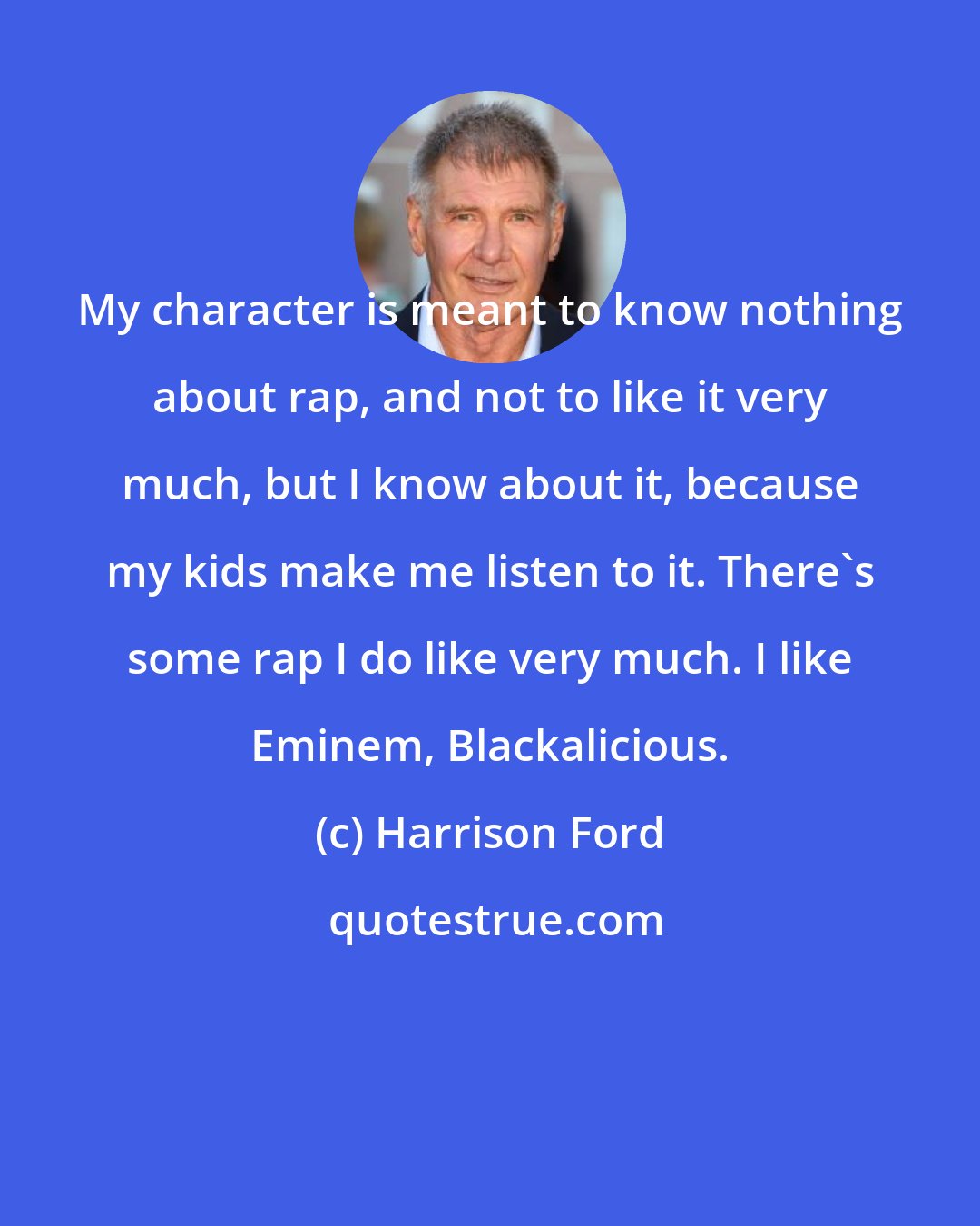 Harrison Ford: My character is meant to know nothing about rap, and not to like it very much, but I know about it, because my kids make me listen to it. There's some rap I do like very much. I like Eminem, Blackalicious.