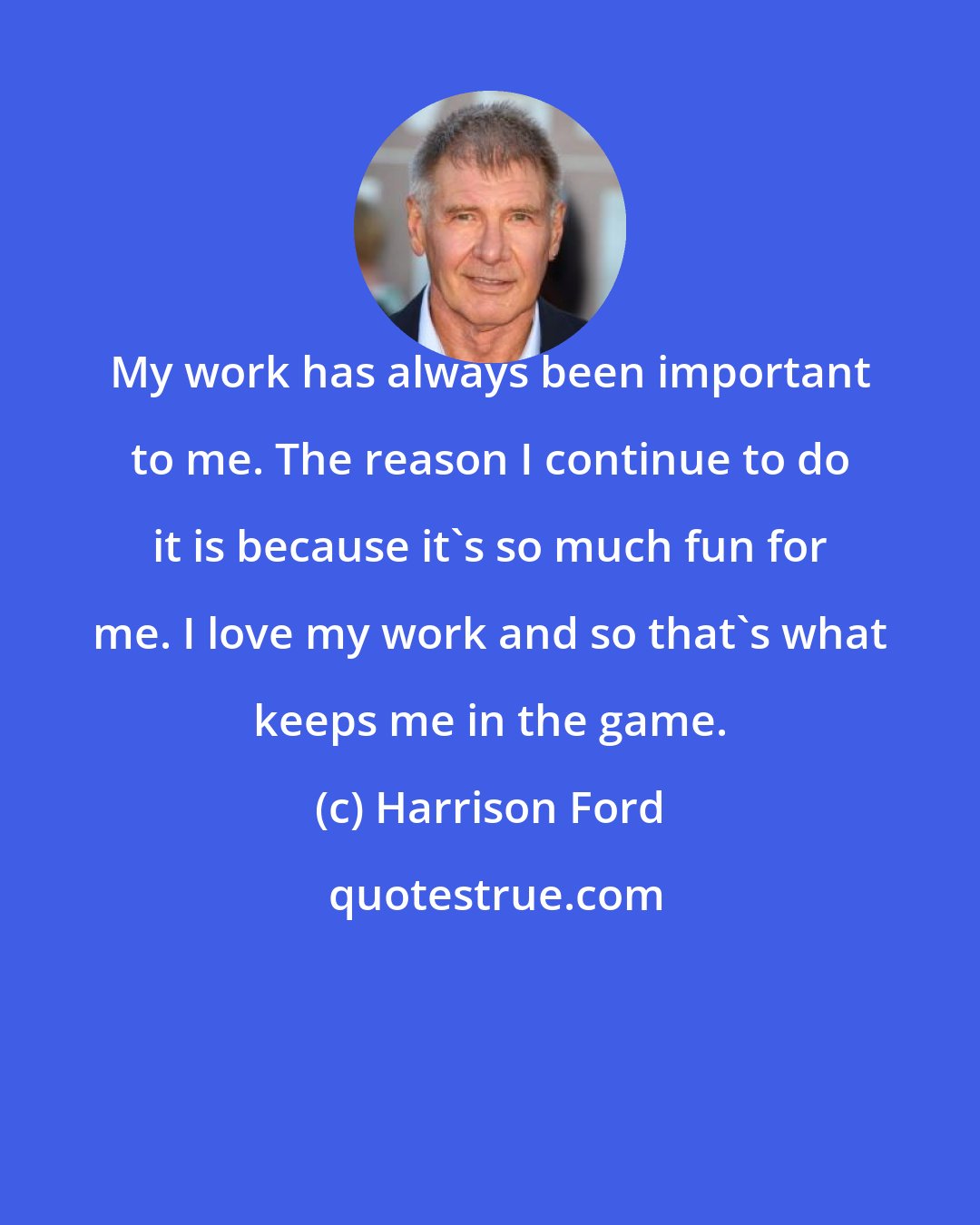 Harrison Ford: My work has always been important to me. The reason I continue to do it is because it's so much fun for me. I love my work and so that's what keeps me in the game.