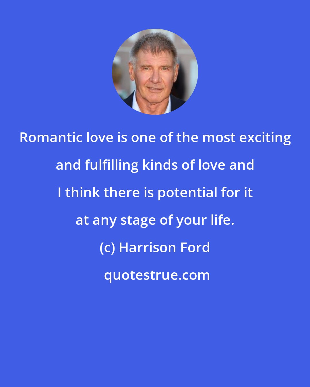 Harrison Ford: Romantic love is one of the most exciting and fulfilling kinds of love and I think there is potential for it at any stage of your life.