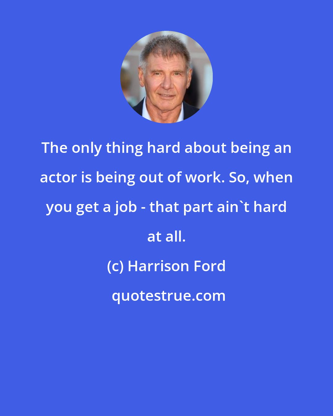 Harrison Ford: The only thing hard about being an actor is being out of work. So, when you get a job - that part ain't hard at all.