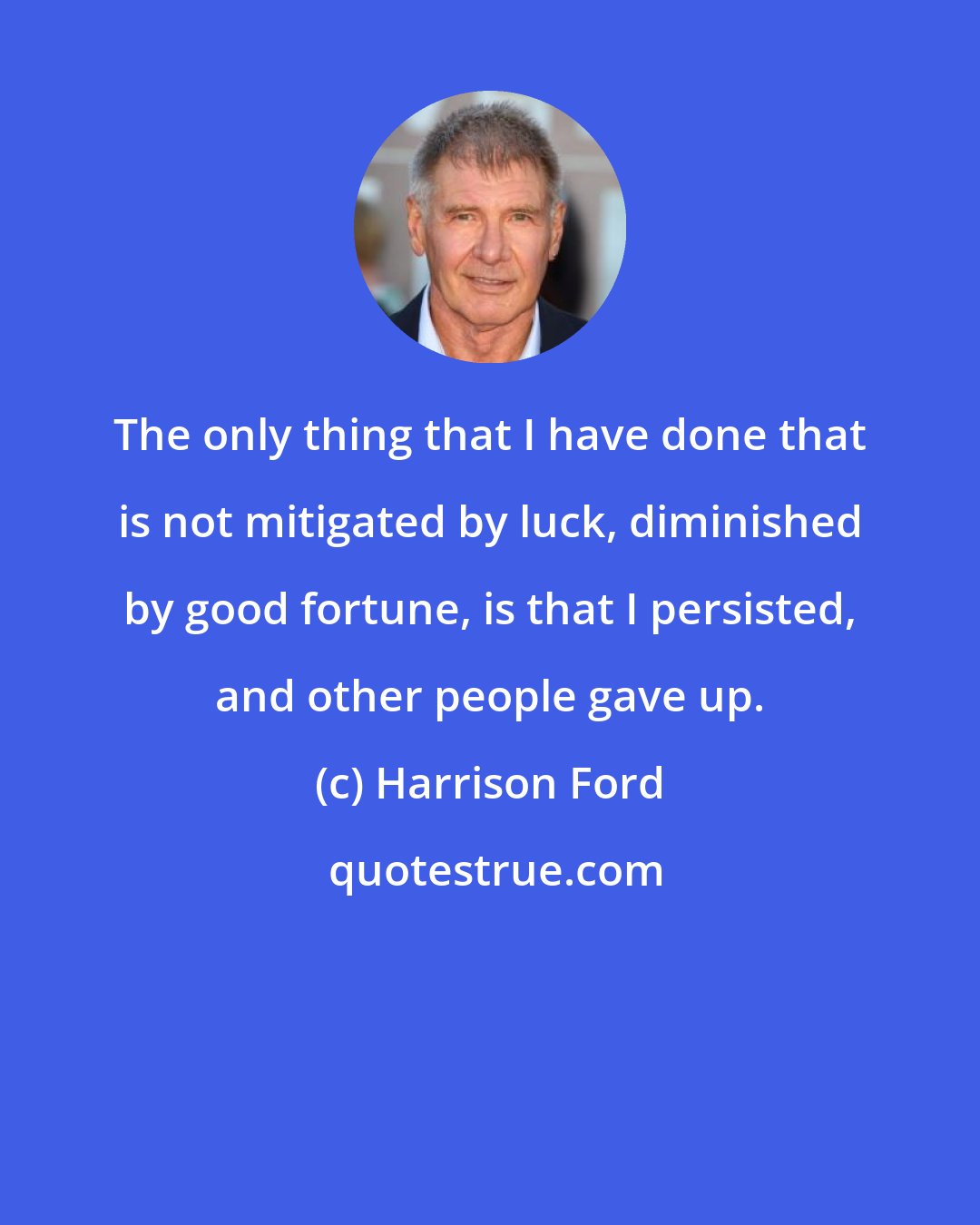 Harrison Ford: The only thing that I have done that is not mitigated by luck, diminished by good fortune, is that I persisted, and other people gave up.