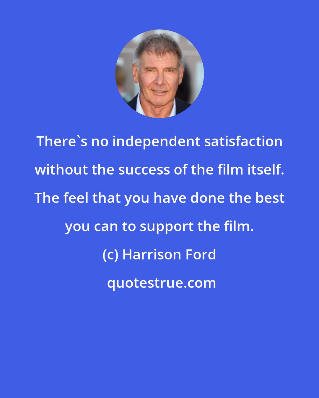 Harrison Ford: There's no independent satisfaction without the success of the film itself. The feel that you have done the best you can to support the film.