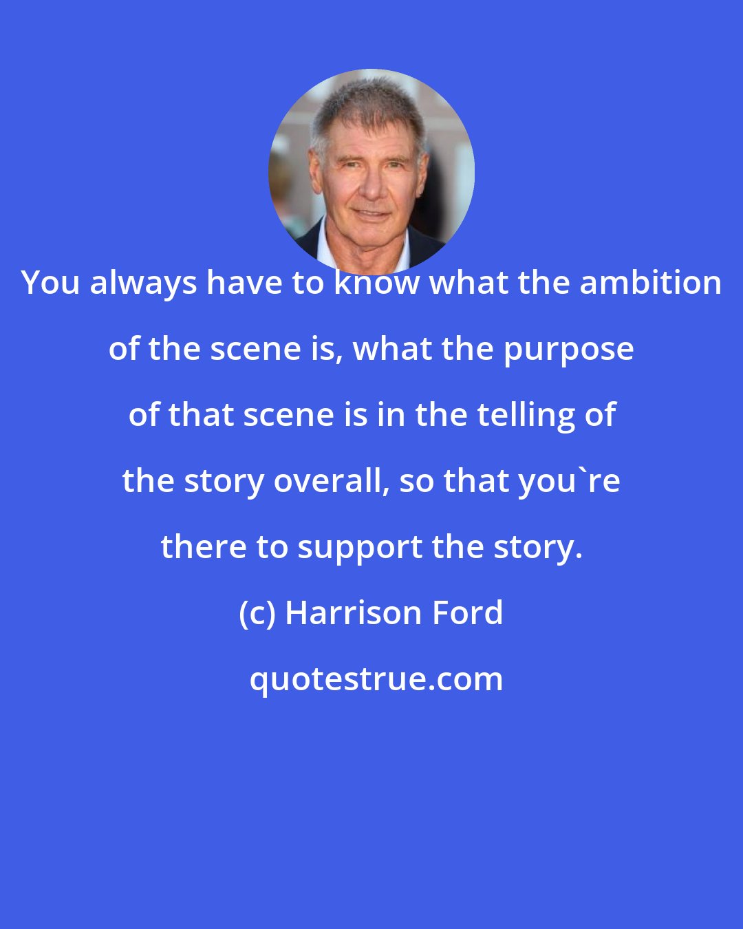 Harrison Ford: You always have to know what the ambition of the scene is, what the purpose of that scene is in the telling of the story overall, so that you're there to support the story.