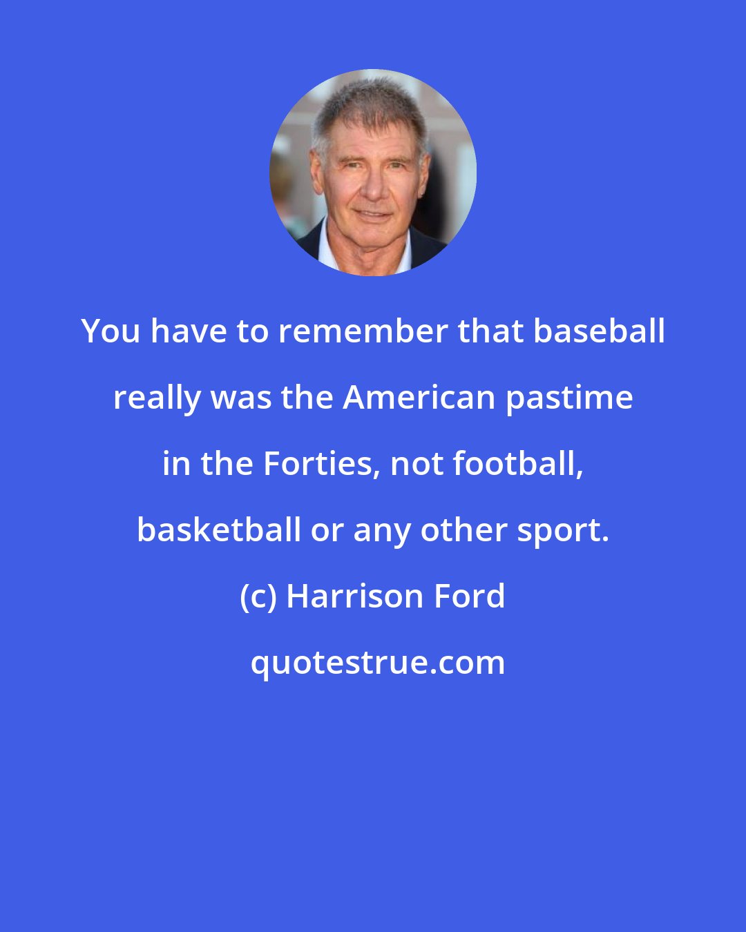 Harrison Ford: You have to remember that baseball really was the American pastime in the Forties, not football, basketball or any other sport.