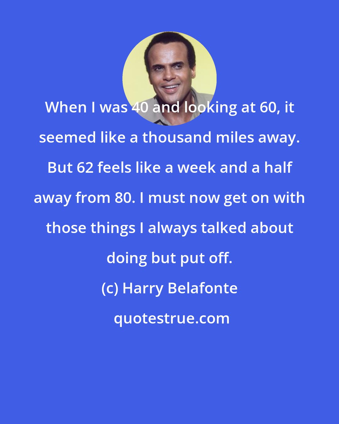 Harry Belafonte: When I was 40 and looking at 60, it seemed like a thousand miles away. But 62 feels like a week and a half away from 80. I must now get on with those things I always talked about doing but put off.