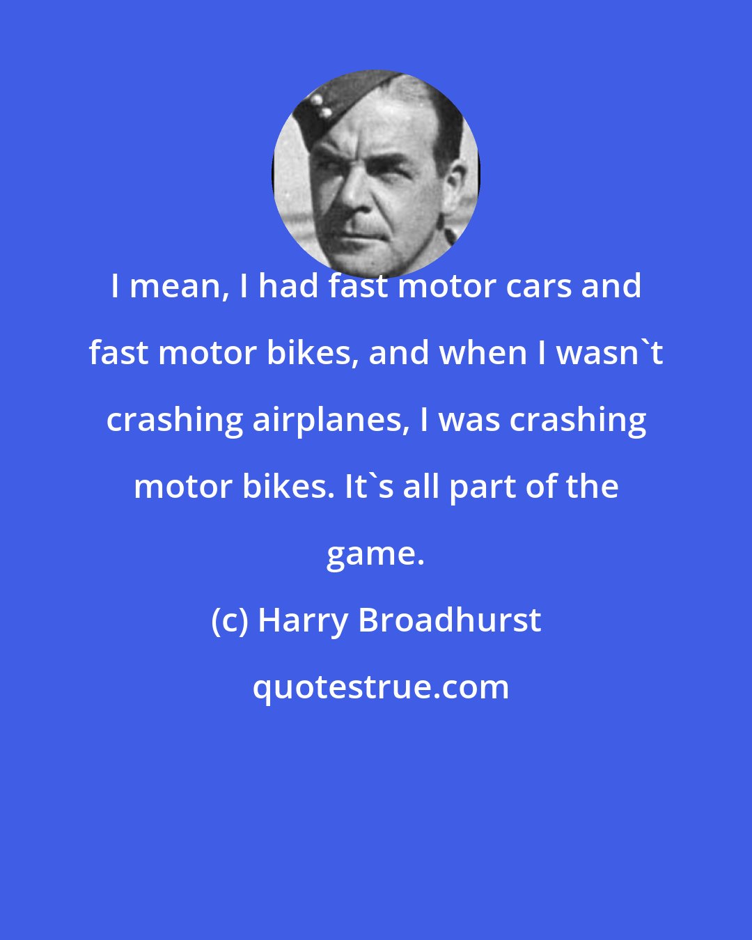 Harry Broadhurst: I mean, I had fast motor cars and fast motor bikes, and when I wasn't crashing airplanes, I was crashing motor bikes. It's all part of the game.