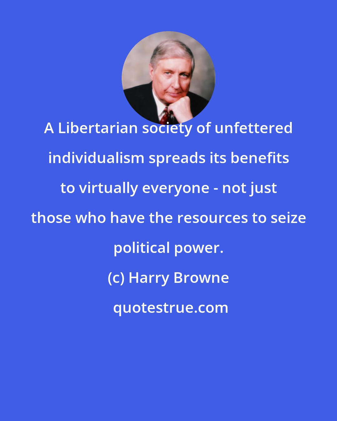 Harry Browne: A Libertarian society of unfettered individualism spreads its benefits to virtually everyone - not just those who have the resources to seize political power.