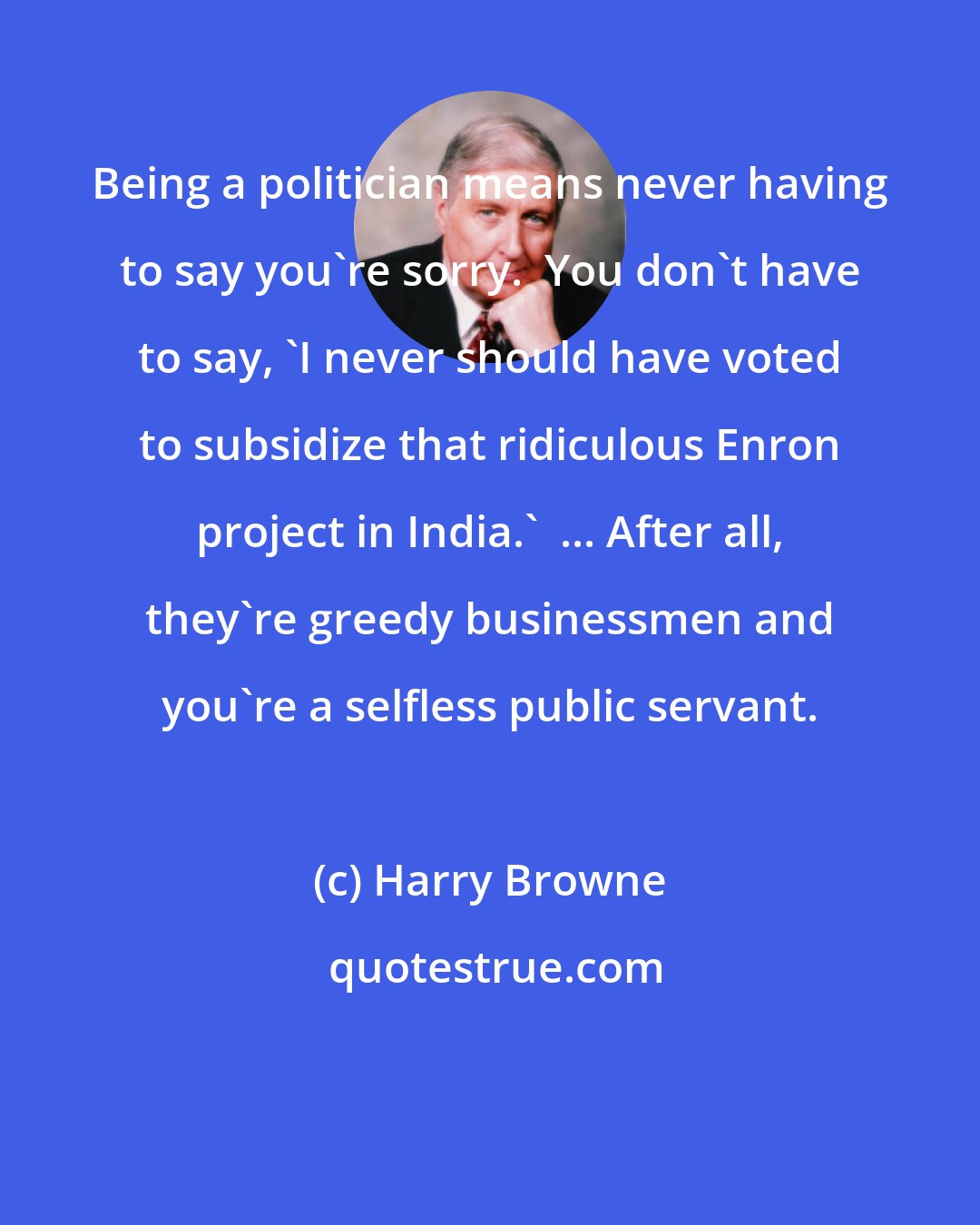 Harry Browne: Being a politician means never having to say you're sorry.  You don't have to say, 'I never should have voted to subsidize that ridiculous Enron project in India.'  ... After all, they're greedy businessmen and you're a selfless public servant.