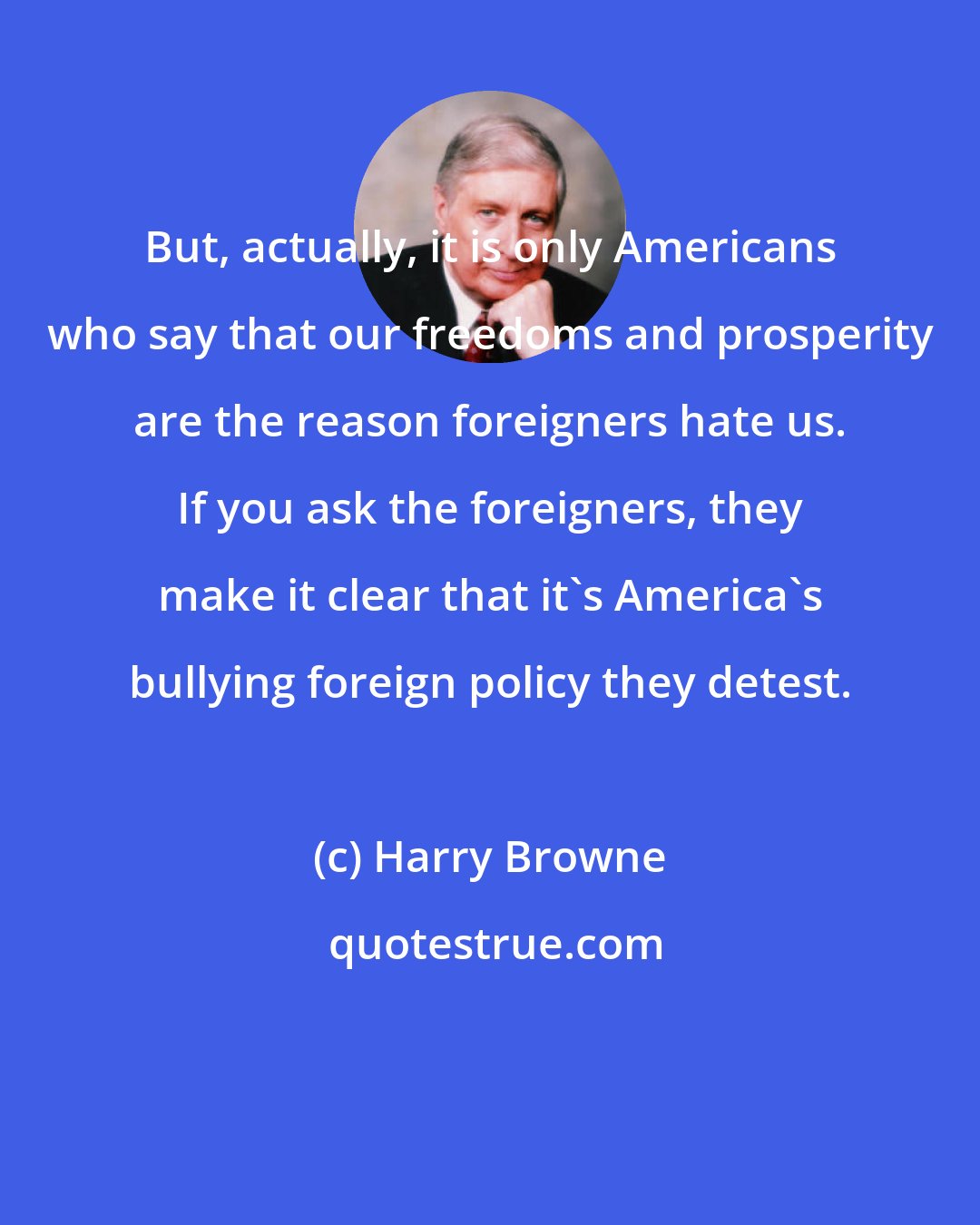 Harry Browne: But, actually, it is only Americans who say that our freedoms and prosperity are the reason foreigners hate us. If you ask the foreigners, they make it clear that it's America's bullying foreign policy they detest.