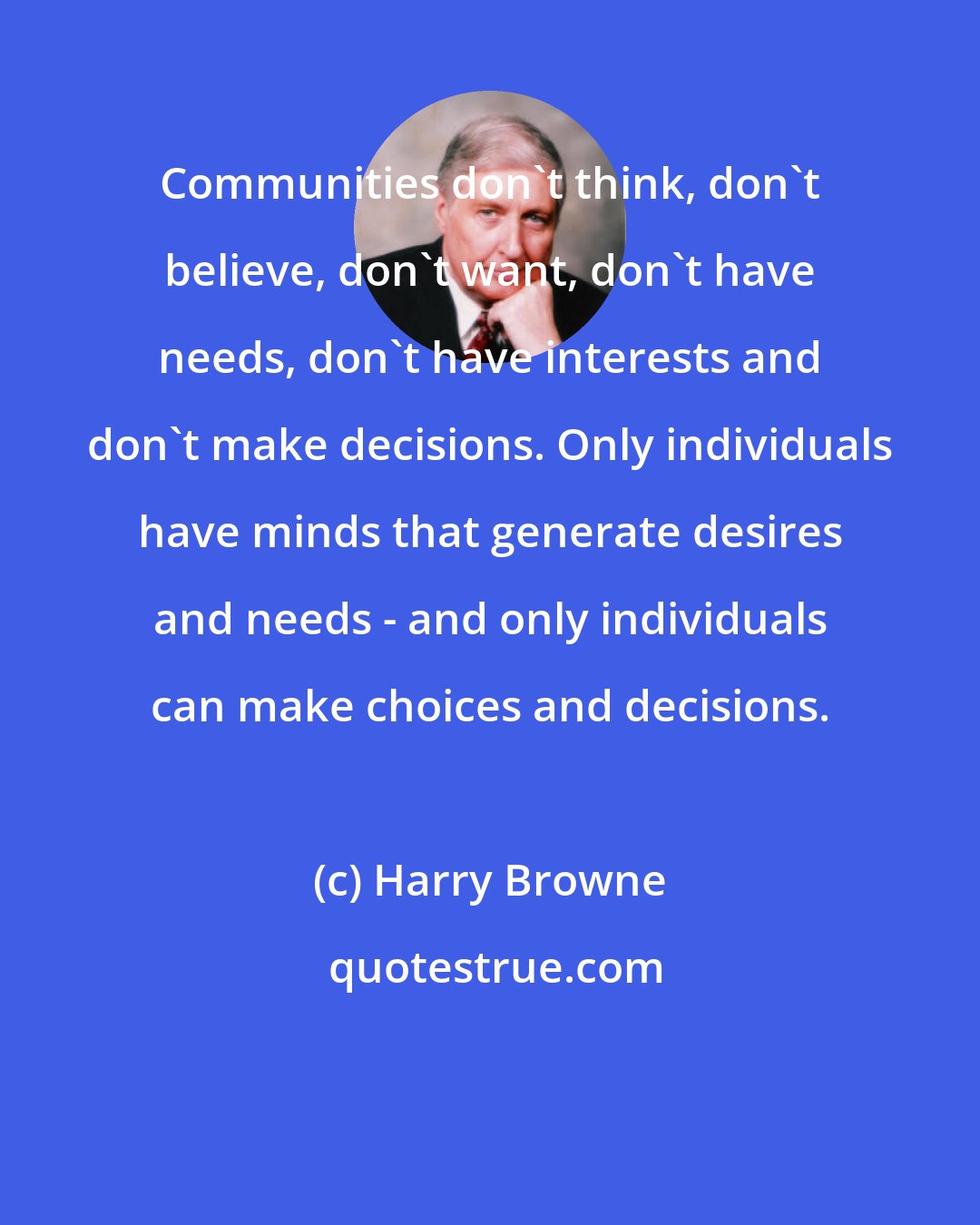 Harry Browne: Communities don't think, don't believe, don't want, don't have needs, don't have interests and don't make decisions. Only individuals have minds that generate desires and needs - and only individuals can make choices and decisions.