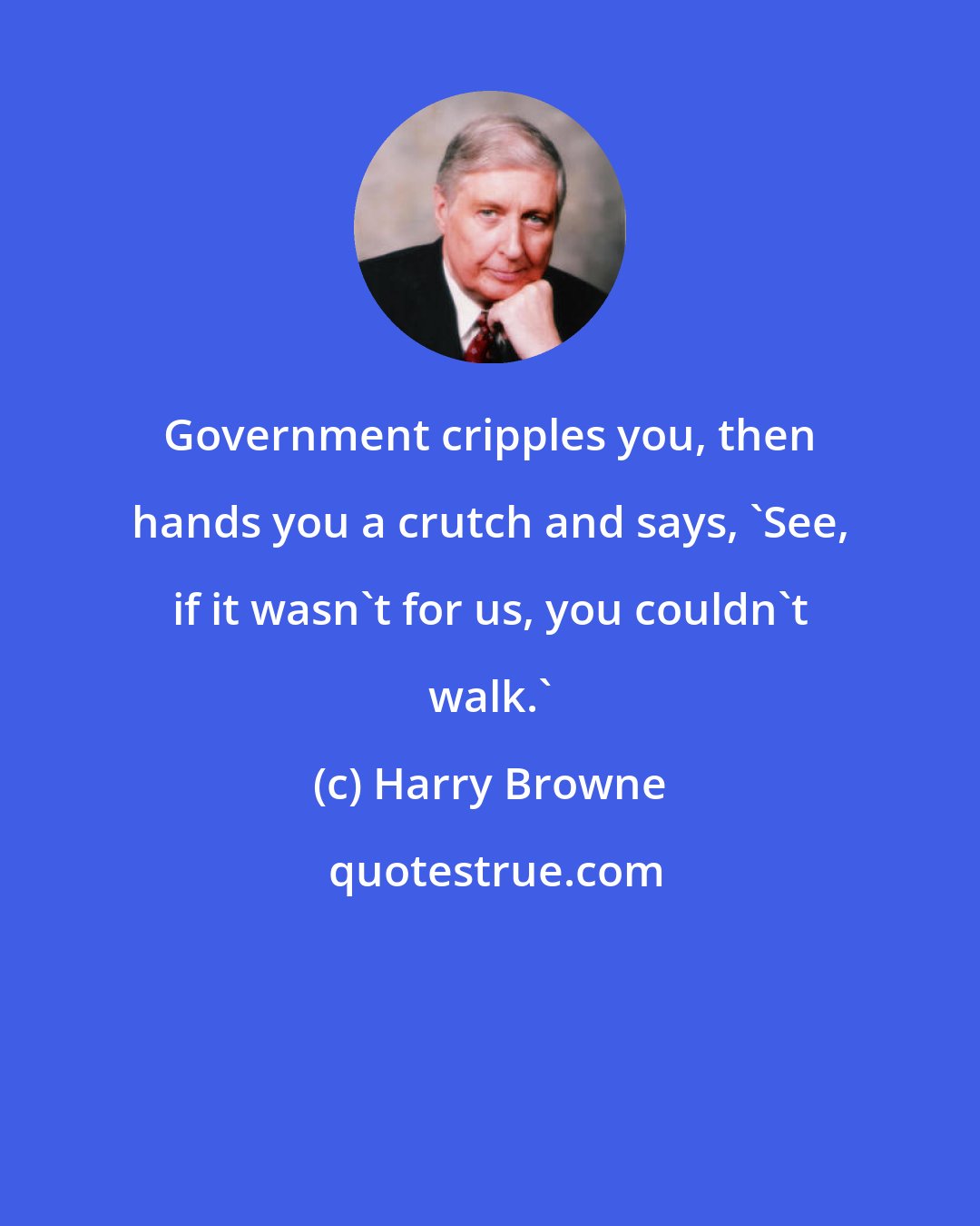 Harry Browne: Government cripples you, then hands you a crutch and says, 'See, if it wasn't for us, you couldn't walk.'