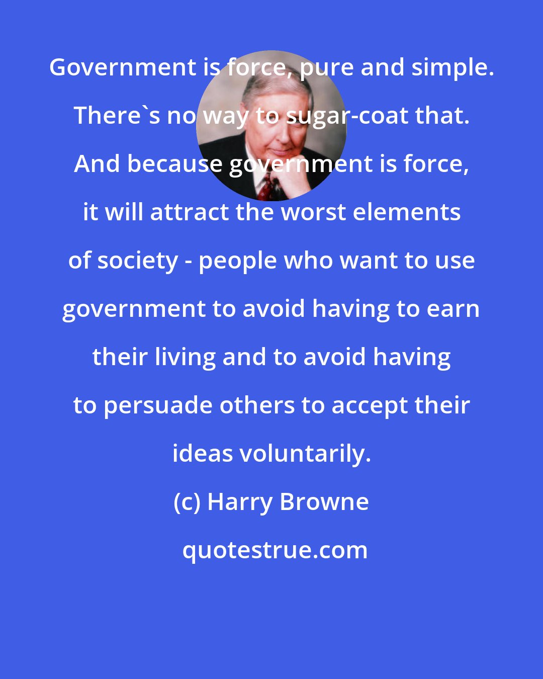 Harry Browne: Government is force, pure and simple. There's no way to sugar-coat that. And because government is force, it will attract the worst elements of society - people who want to use government to avoid having to earn their living and to avoid having to persuade others to accept their ideas voluntarily.