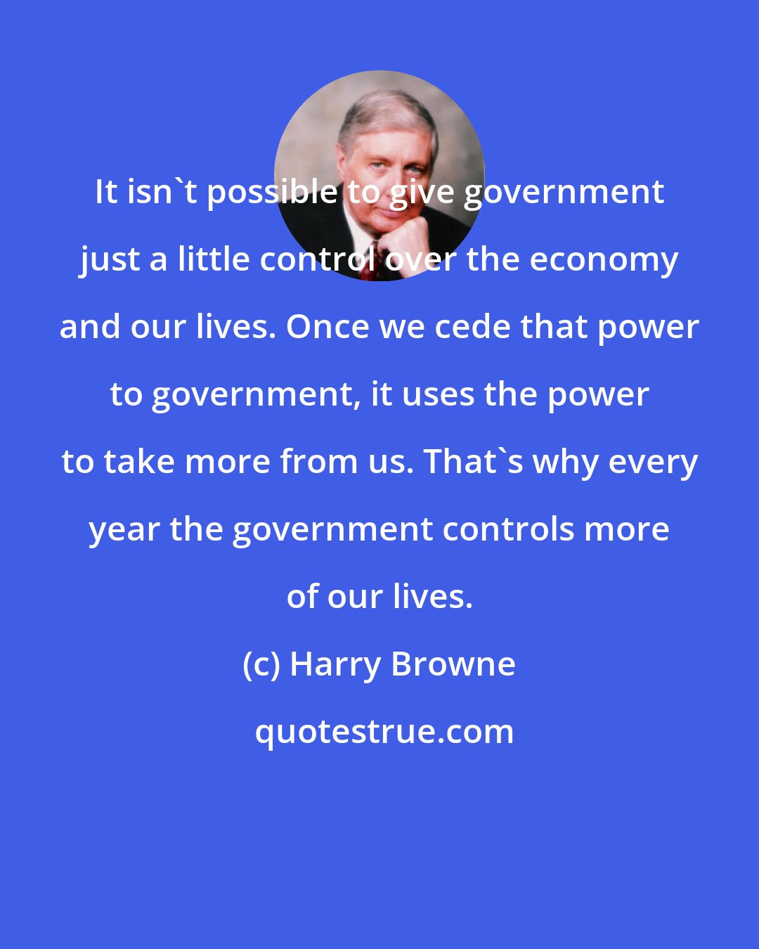 Harry Browne: It isn't possible to give government just a little control over the economy and our lives. Once we cede that power to government, it uses the power to take more from us. That's why every year the government controls more of our lives.