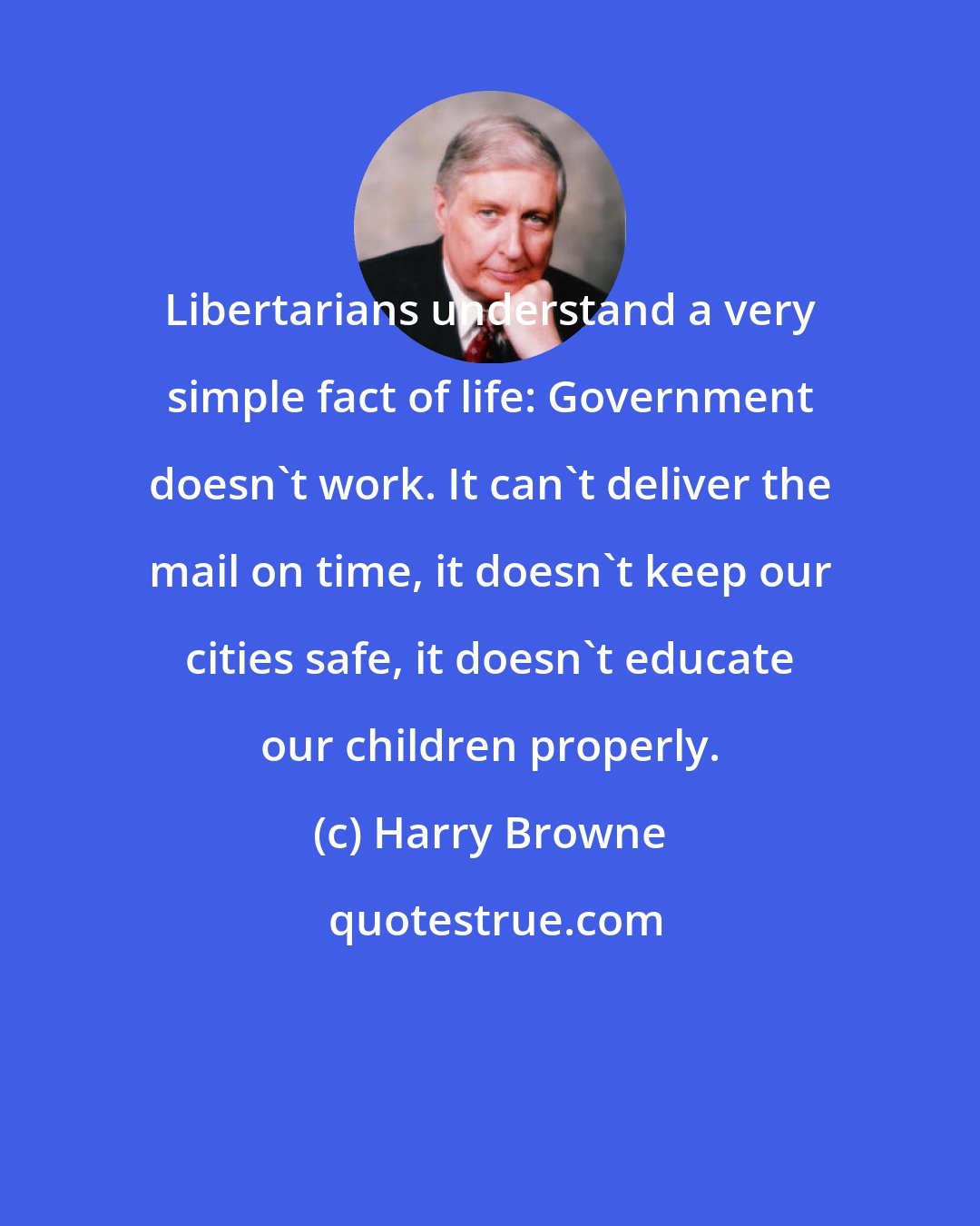 Harry Browne: Libertarians understand a very simple fact of life: Government doesn't work. It can't deliver the mail on time, it doesn't keep our cities safe, it doesn't educate our children properly.