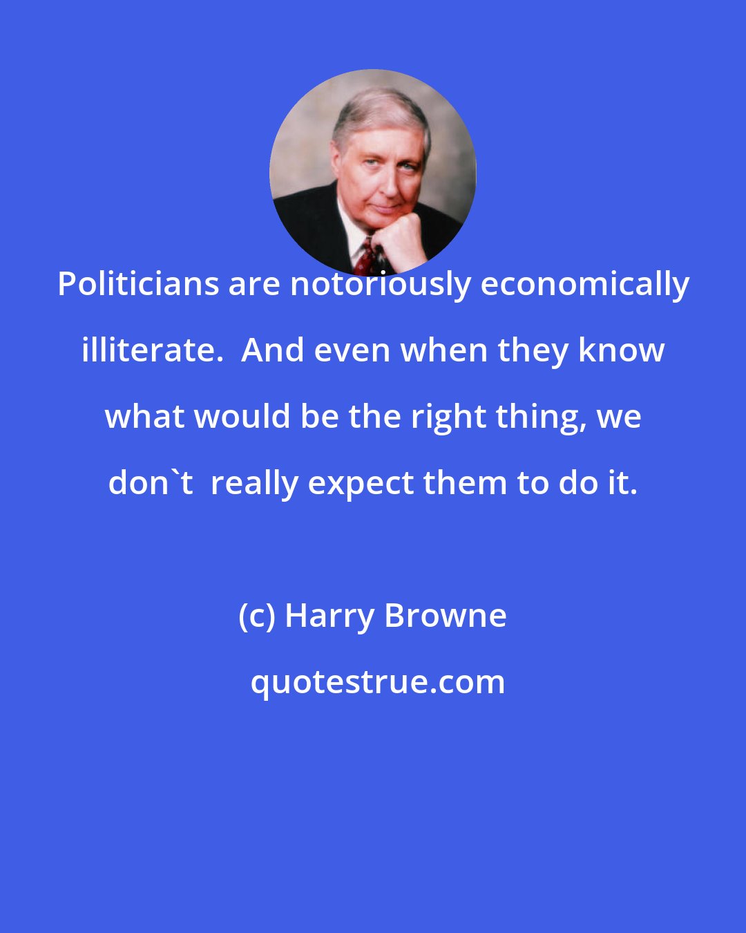 Harry Browne: Politicians are notoriously economically illiterate.  And even when they know what would be the right thing, we don't  really expect them to do it.