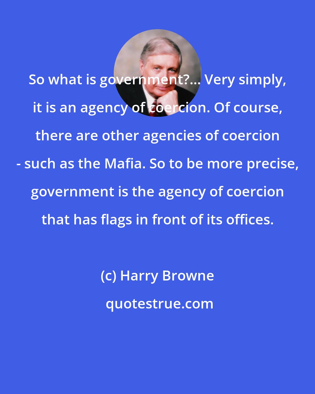 Harry Browne: So what is government?... Very simply, it is an agency of coercion. Of course, there are other agencies of coercion - such as the Mafia. So to be more precise, government is the agency of coercion that has flags in front of its offices.