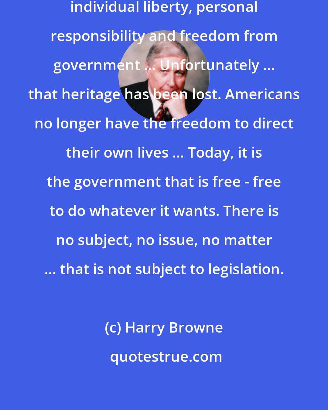 Harry Browne: The American heritage was one of individual liberty, personal responsibility and freedom from government ... Unfortunately ... that heritage has been lost. Americans no longer have the freedom to direct their own lives ... Today, it is the government that is free - free to do whatever it wants. There is no subject, no issue, no matter ... that is not subject to legislation.