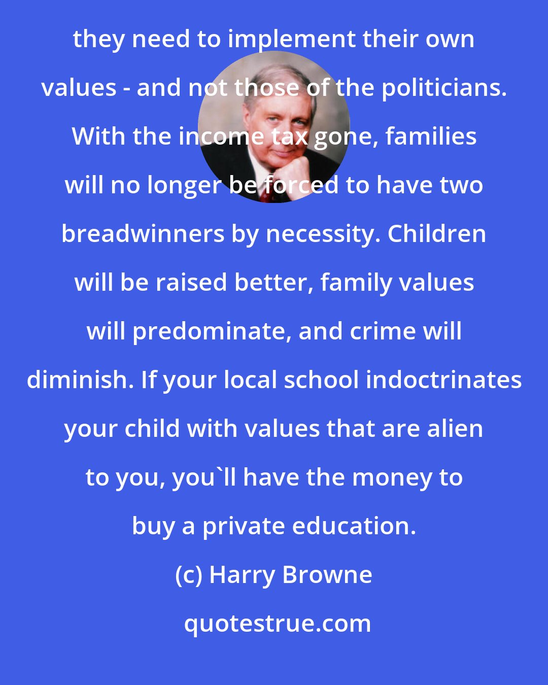 Harry Browne: The best thing we can do for family values is to repeal the income tax. Then families will have the resources they need to implement their own values - and not those of the politicians. With the income tax gone, families will no longer be forced to have two breadwinners by necessity. Children will be raised better, family values will predominate, and crime will diminish. If your local school indoctrinates your child with values that are alien to you, you'll have the money to buy a private education.