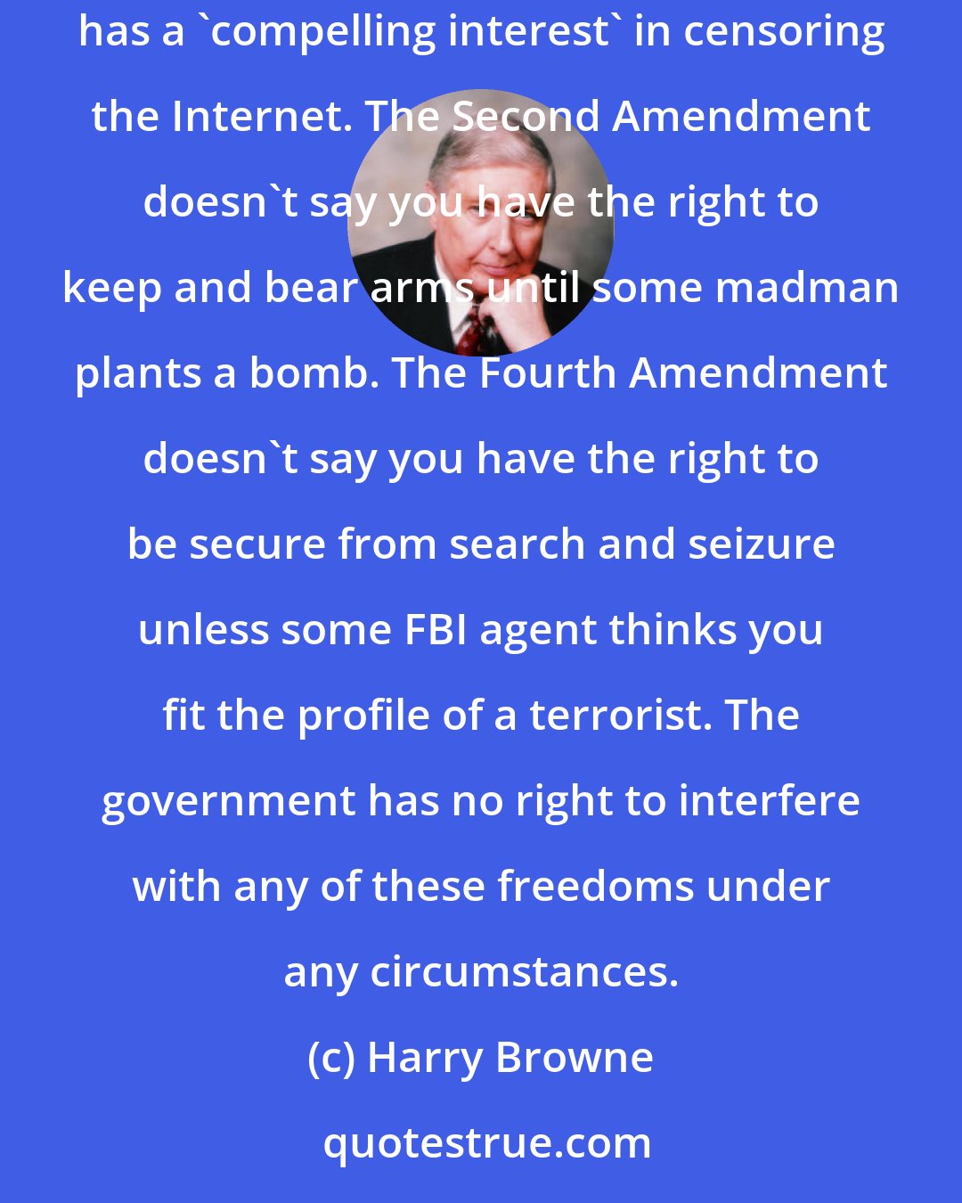 Harry Browne: ...The Bill of Rights is a literal and absolute document. The First Amendment doesn't say you have a right to speak out unless the government has a 'compelling interest' in censoring the Internet. The Second Amendment doesn't say you have the right to keep and bear arms until some madman plants a bomb. The Fourth Amendment doesn't say you have the right to be secure from search and seizure unless some FBI agent thinks you fit the profile of a terrorist. The government has no right to interfere with any of these freedoms under any circumstances.