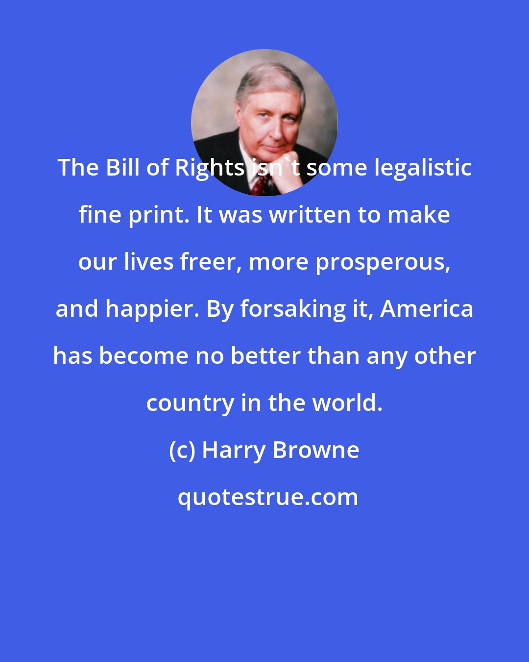 Harry Browne: The Bill of Rights isn't some legalistic fine print. It was written to make our lives freer, more prosperous, and happier. By forsaking it, America has become no better than any other country in the world.