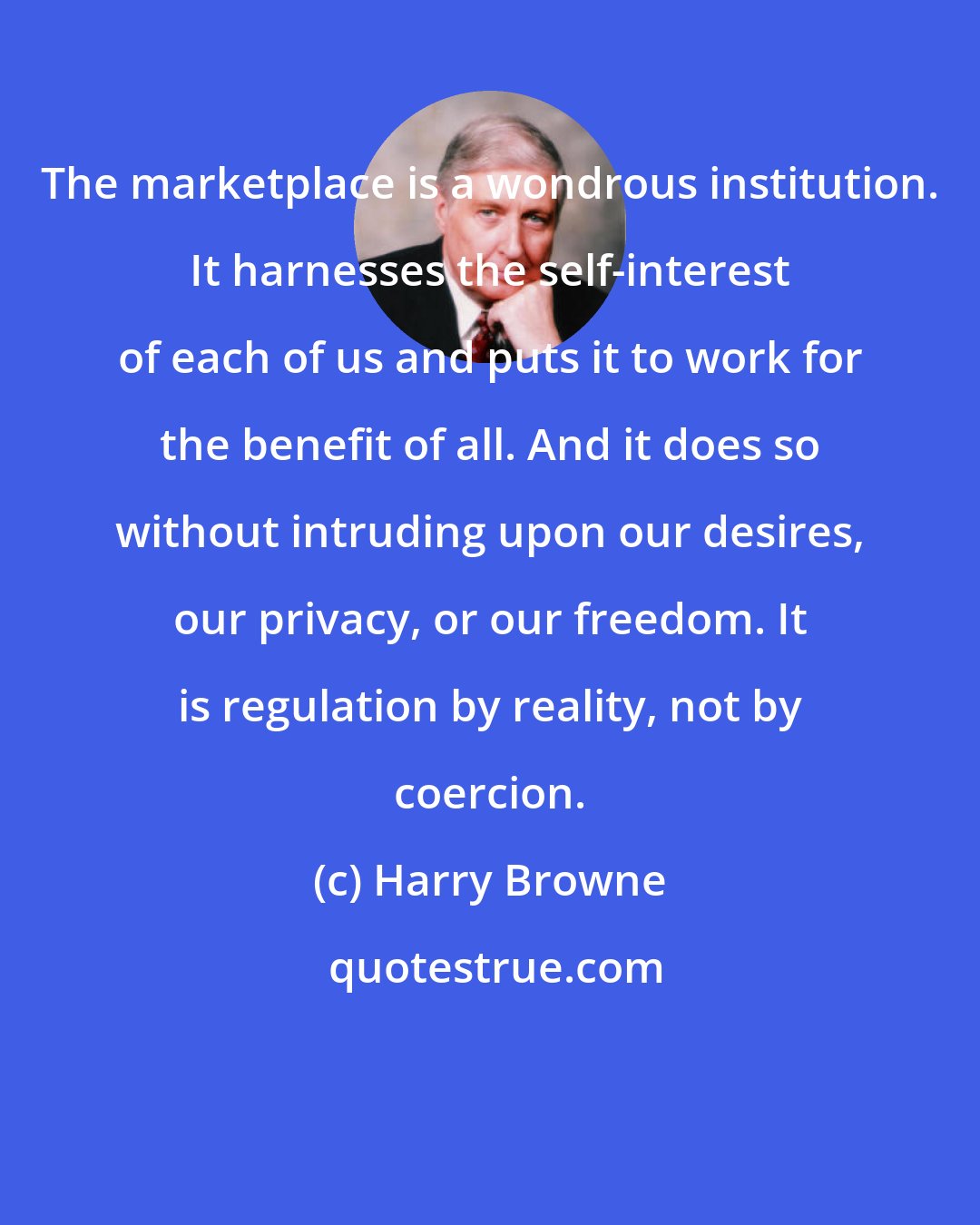 Harry Browne: The marketplace is a wondrous institution. It harnesses the self-interest of each of us and puts it to work for the benefit of all. And it does so without intruding upon our desires, our privacy, or our freedom. It is regulation by reality, not by coercion.