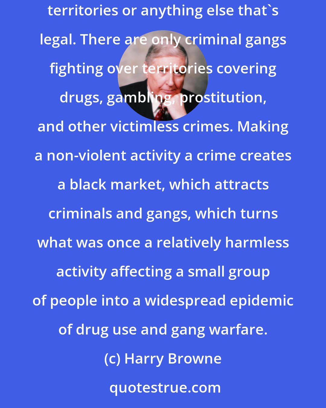 Harry Browne: There are no violent gangs fighting over aspirin territories. There are no violent gangs fighting over whisky territories or computer territories or anything else that's legal. There are only criminal gangs fighting over territories covering drugs, gambling, prostitution, and other victimless crimes. Making a non-violent activity a crime creates a black market, which attracts criminals and gangs, which turns what was once a relatively harmless activity affecting a small group of people into a widespread epidemic of drug use and gang warfare.