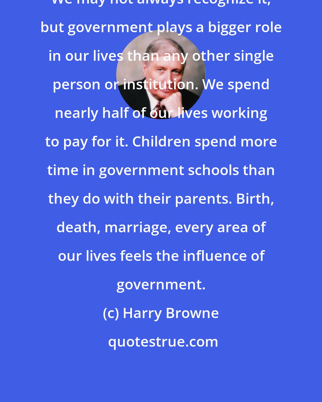 Harry Browne: We may not always recognize it, but government plays a bigger role in our lives than any other single person or institution. We spend nearly half of our lives working to pay for it. Children spend more time in government schools than they do with their parents. Birth, death, marriage, every area of our lives feels the influence of government.