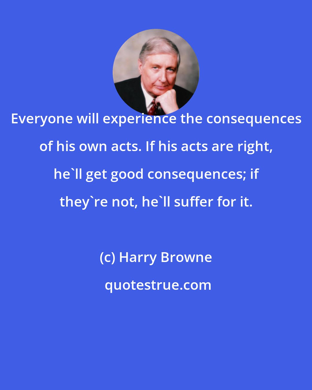 Harry Browne: Everyone will experience the consequences of his own acts. If his acts are right, he'll get good consequences; if they're not, he'll suffer for it.