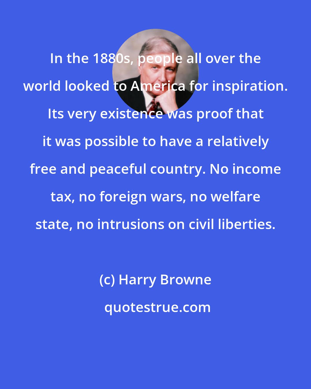 Harry Browne: In the 1880s, people all over the world looked to America for inspiration. Its very existence was proof that it was possible to have a relatively free and peaceful country. No income tax, no foreign wars, no welfare state, no intrusions on civil liberties.